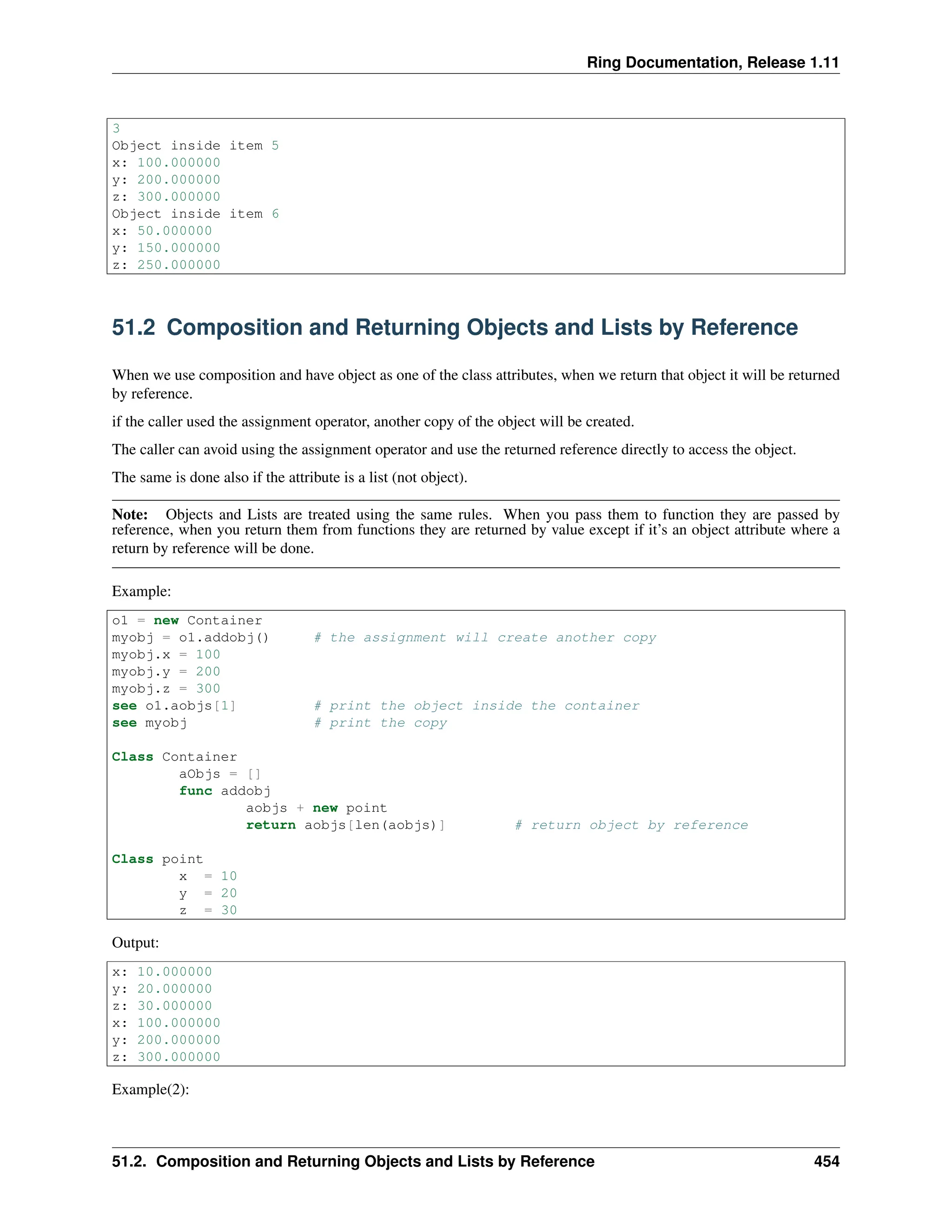 Ring Documentation, Release 1.11 3 Object inside item 5 x: 100.000000 y: 200.000000 z: 300.000000 Object inside item 6 x: 50.000000 y: 150.000000 z: 250.000000 51.2 Composition and Returning Objects and Lists by Reference When we use composition and have object as one of the class attributes, when we return that object it will be returned by reference. if the caller used the assignment operator, another copy of the object will be created. The caller can avoid using the assignment operator and use the returned reference directly to access the object. The same is done also if the attribute is a list (not object). Note: Objects and Lists are treated using the same rules. When you pass them to function they are passed by reference, when you return them from functions they are returned by value except if it’s an object attribute where a return by reference will be done. Example: o1 = new Container myobj = o1.addobj() # the assignment will create another copy myobj.x = 100 myobj.y = 200 myobj.z = 300 see o1.aobjs[1] # print the object inside the container see myobj # print the copy Class Container aObjs = [] func addobj aobjs + new point return aobjs[len(aobjs)] # return object by reference Class point x = 10 y = 20 z = 30 Output: x: 10.000000 y: 20.000000 z: 30.000000 x: 100.000000 y: 200.000000 z: 300.000000 Example(2): 51.2. Composition and Returning Objects and Lists by Reference 454 