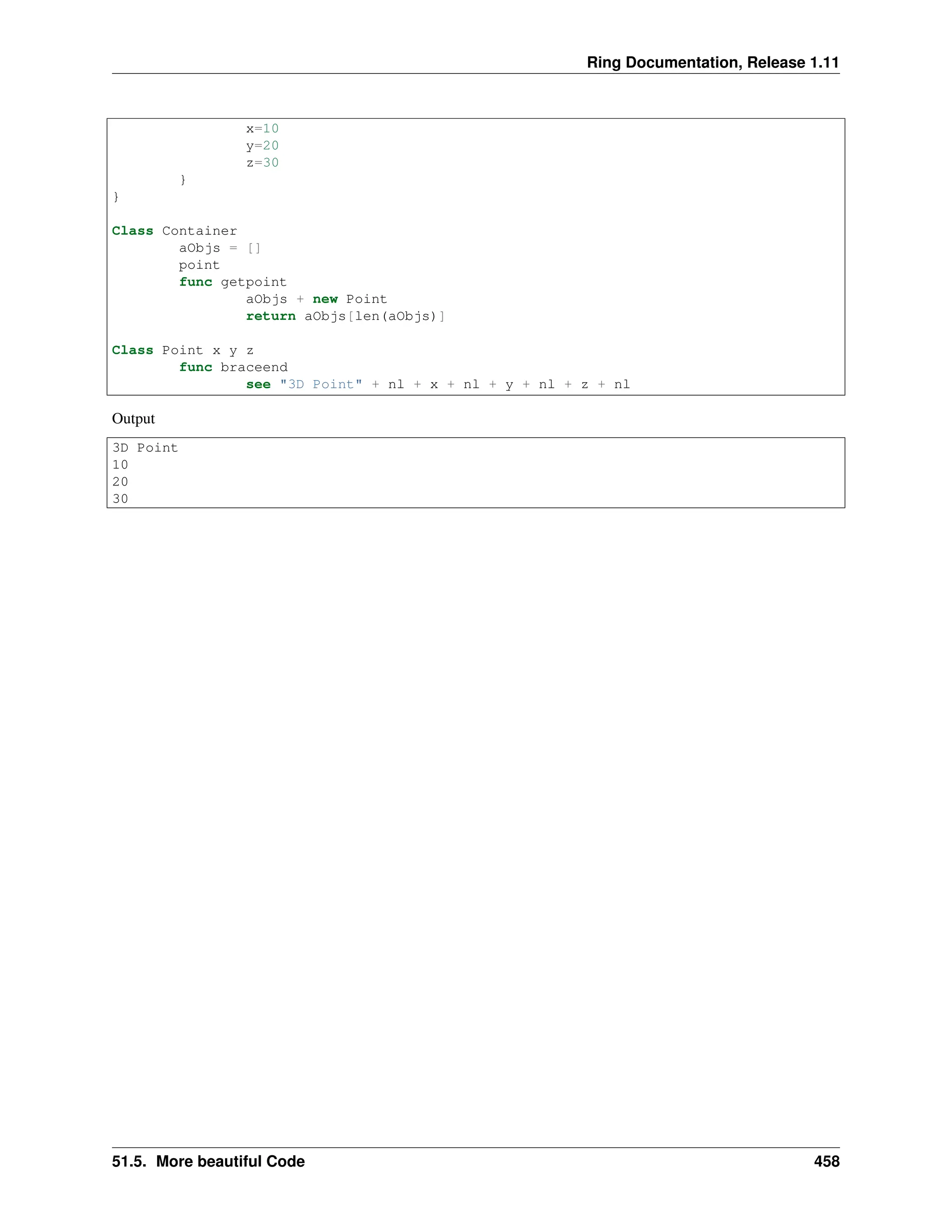 Ring Documentation, Release 1.11 x=10 y=20 z=30 } } Class Container aObjs = [] point func getpoint aObjs + new Point return aObjs[len(aObjs)] Class Point x y z func braceend see "3D Point" + nl + x + nl + y + nl + z + nl Output 3D Point 10 20 30 51.5. More beautiful Code 458 