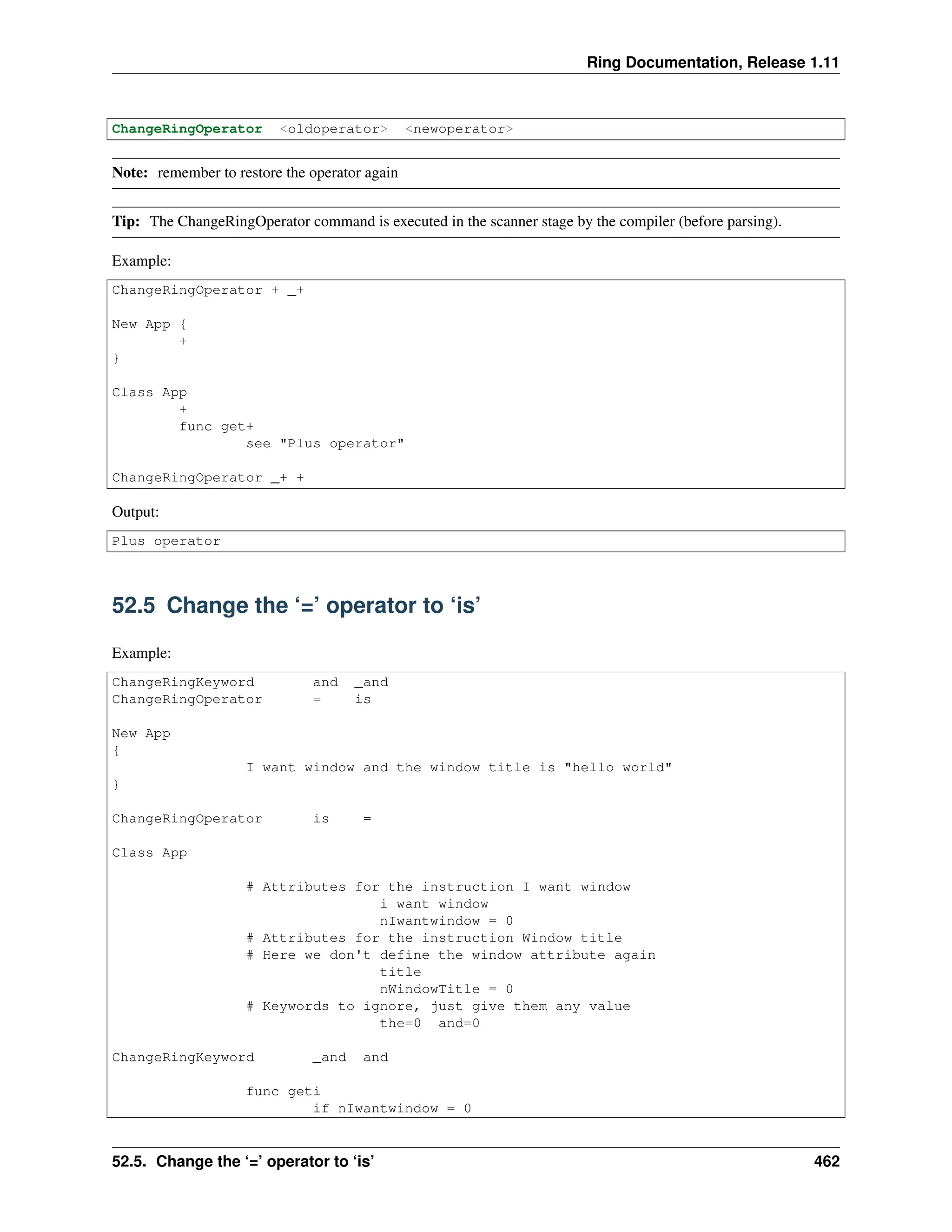 Ring Documentation, Release 1.11 ChangeRingOperator <oldoperator> <newoperator> Note: remember to restore the operator again Tip: The ChangeRingOperator command is executed in the scanner stage by the compiler (before parsing). Example: ChangeRingOperator + _+ New App { + } Class App + func get+ see "Plus operator" ChangeRingOperator _+ + Output: Plus operator 52.5 Change the ‘=’ operator to ‘is’ Example: ChangeRingKeyword and _and ChangeRingOperator = is New App { I want window and the window title is "hello world" } ChangeRingOperator is = Class App # Attributes for the instruction I want window i want window nIwantwindow = 0 # Attributes for the instruction Window title # Here we don't define the window attribute again title nWindowTitle = 0 # Keywords to ignore, just give them any value the=0 and=0 ChangeRingKeyword _and and func geti if nIwantwindow = 0 52.5. Change the ‘=’ operator to ‘is’ 462 