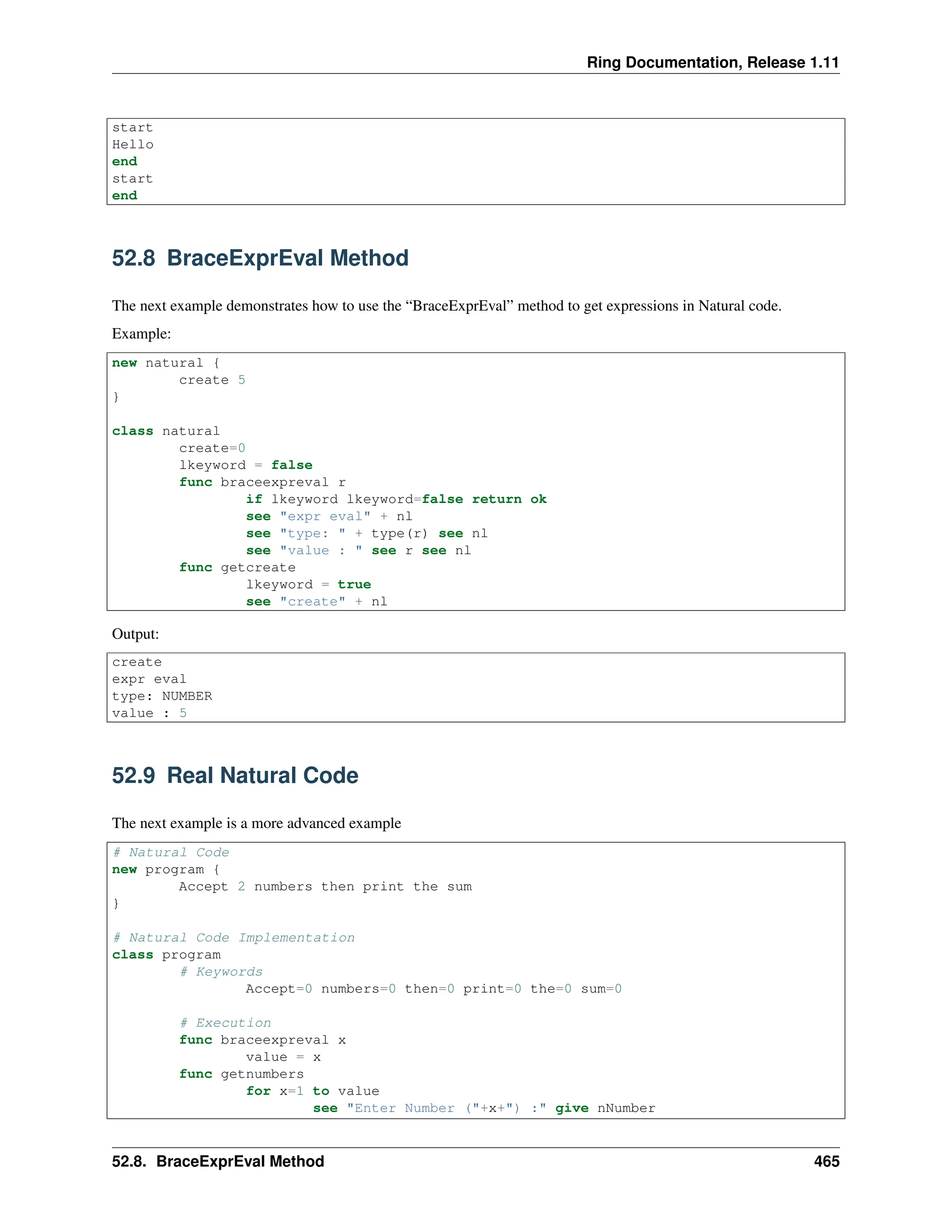 Ring Documentation, Release 1.11 start Hello end start end 52.8 BraceExprEval Method The next example demonstrates how to use the “BraceExprEval” method to get expressions in Natural code. Example: new natural { create 5 } class natural create=0 lkeyword = false func braceexpreval r if lkeyword lkeyword=false return ok see "expr eval" + nl see "type: " + type(r) see nl see "value : " see r see nl func getcreate lkeyword = true see "create" + nl Output: create expr eval type: NUMBER value : 5 52.9 Real Natural Code The next example is a more advanced example # Natural Code new program { Accept 2 numbers then print the sum } # Natural Code Implementation class program # Keywords Accept=0 numbers=0 then=0 print=0 the=0 sum=0 # Execution func braceexpreval x value = x func getnumbers for x=1 to value see "Enter Number ("+x+") :" give nNumber 52.8. BraceExprEval Method 465 