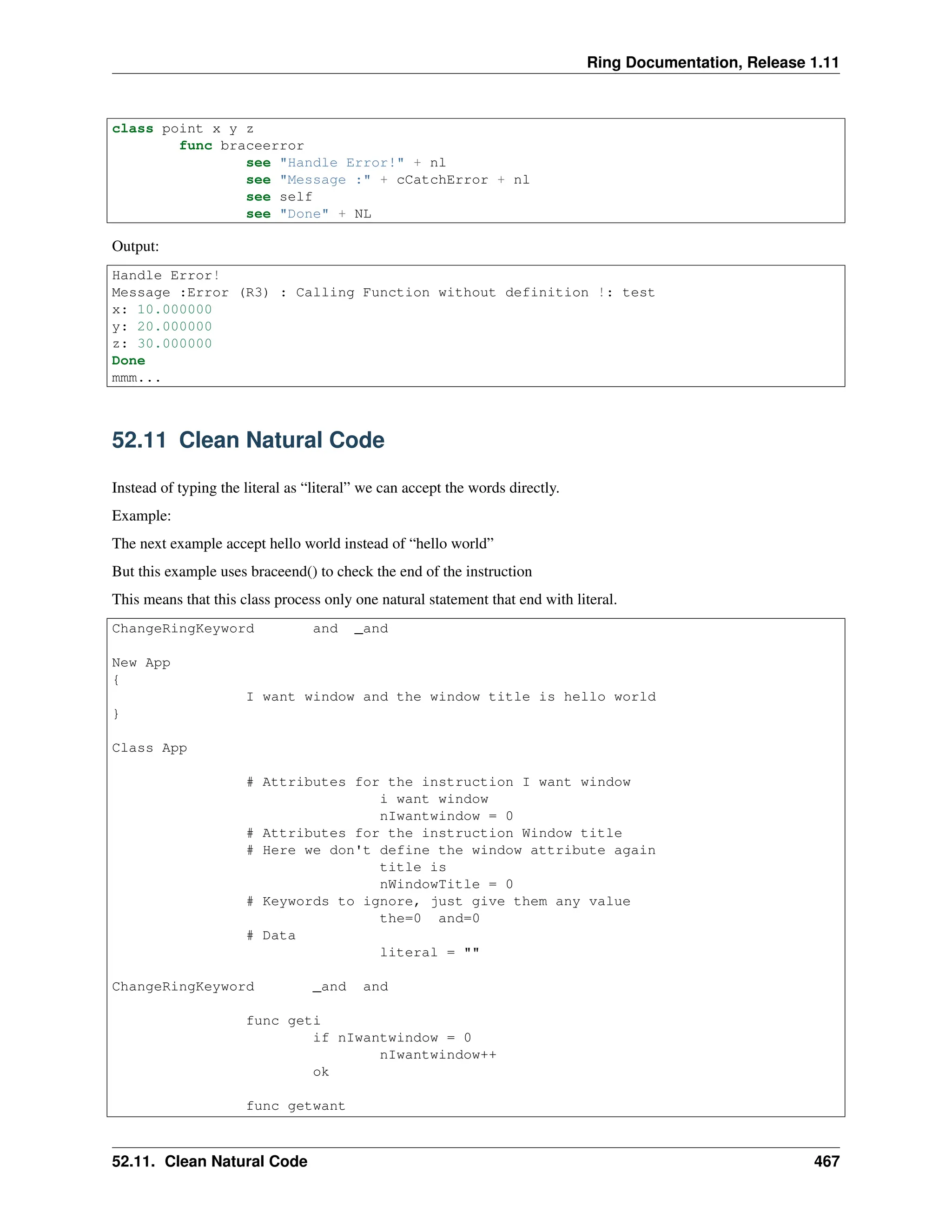 Ring Documentation, Release 1.11 class point x y z func braceerror see "Handle Error!" + nl see "Message :" + cCatchError + nl see self see "Done" + NL Output: Handle Error! Message :Error (R3) : Calling Function without definition !: test x: 10.000000 y: 20.000000 z: 30.000000 Done mmm... 52.11 Clean Natural Code Instead of typing the literal as “literal” we can accept the words directly. Example: The next example accept hello world instead of “hello world” But this example uses braceend() to check the end of the instruction This means that this class process only one natural statement that end with literal. ChangeRingKeyword and _and New App { I want window and the window title is hello world } Class App # Attributes for the instruction I want window i want window nIwantwindow = 0 # Attributes for the instruction Window title # Here we don't define the window attribute again title is nWindowTitle = 0 # Keywords to ignore, just give them any value the=0 and=0 # Data literal = "" ChangeRingKeyword _and and func geti if nIwantwindow = 0 nIwantwindow++ ok func getwant 52.11. Clean Natural Code 467 