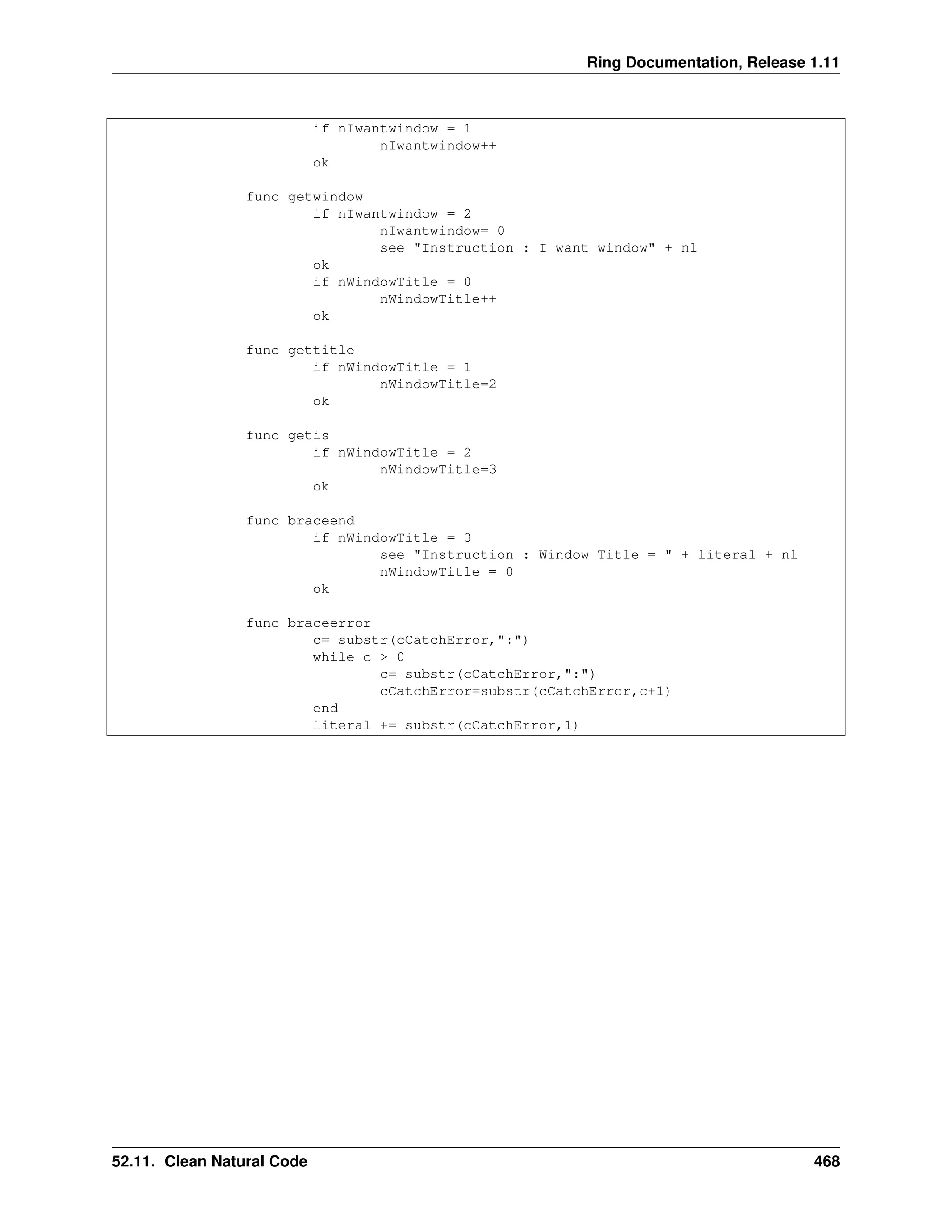 Ring Documentation, Release 1.11 if nIwantwindow = 1 nIwantwindow++ ok func getwindow if nIwantwindow = 2 nIwantwindow= 0 see "Instruction : I want window" + nl ok if nWindowTitle = 0 nWindowTitle++ ok func gettitle if nWindowTitle = 1 nWindowTitle=2 ok func getis if nWindowTitle = 2 nWindowTitle=3 ok func braceend if nWindowTitle = 3 see "Instruction : Window Title = " + literal + nl nWindowTitle = 0 ok func braceerror c= substr(cCatchError,":") while c > 0 c= substr(cCatchError,":") cCatchError=substr(cCatchError,c+1) end literal += substr(cCatchError,1) 52.11. Clean Natural Code 468 