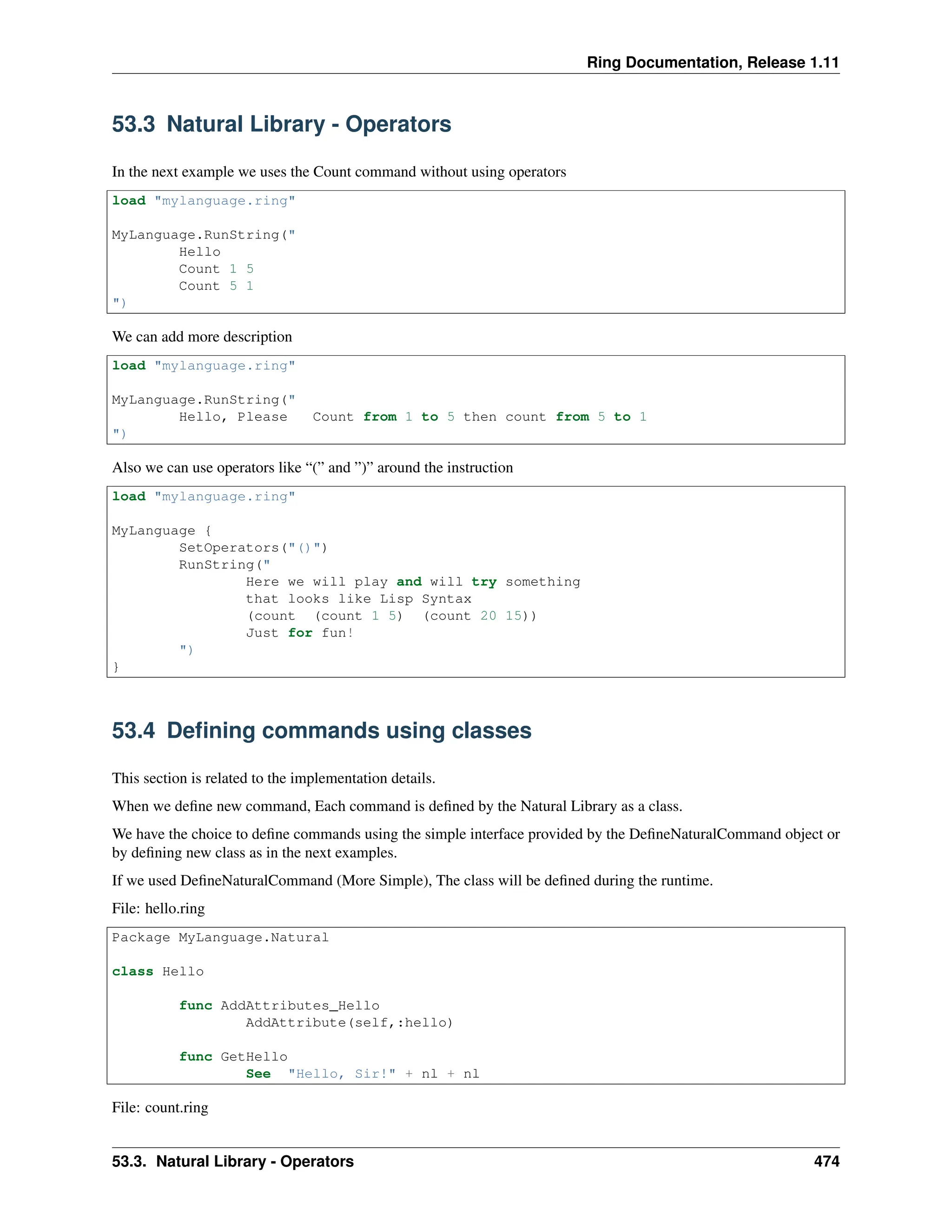 Ring Documentation, Release 1.11 53.3 Natural Library - Operators In the next example we uses the Count command without using operators load "mylanguage.ring" MyLanguage.RunString(" Hello Count 1 5 Count 5 1 ") We can add more description load "mylanguage.ring" MyLanguage.RunString(" Hello, Please Count from 1 to 5 then count from 5 to 1 ") Also we can use operators like “(” and ”)” around the instruction load "mylanguage.ring" MyLanguage { SetOperators("()") RunString(" Here we will play and will try something that looks like Lisp Syntax (count (count 1 5) (count 20 15)) Just for fun! ") } 53.4 Defining commands using classes This section is related to the implementation details. When we define new command, Each command is defined by the Natural Library as a class. We have the choice to define commands using the simple interface provided by the DefineNaturalCommand object or by defining new class as in the next examples. If we used DefineNaturalCommand (More Simple), The class will be defined during the runtime. File: hello.ring Package MyLanguage.Natural class Hello func AddAttributes_Hello AddAttribute(self,:hello) func GetHello See "Hello, Sir!" + nl + nl File: count.ring 53.3. Natural Library - Operators 474 