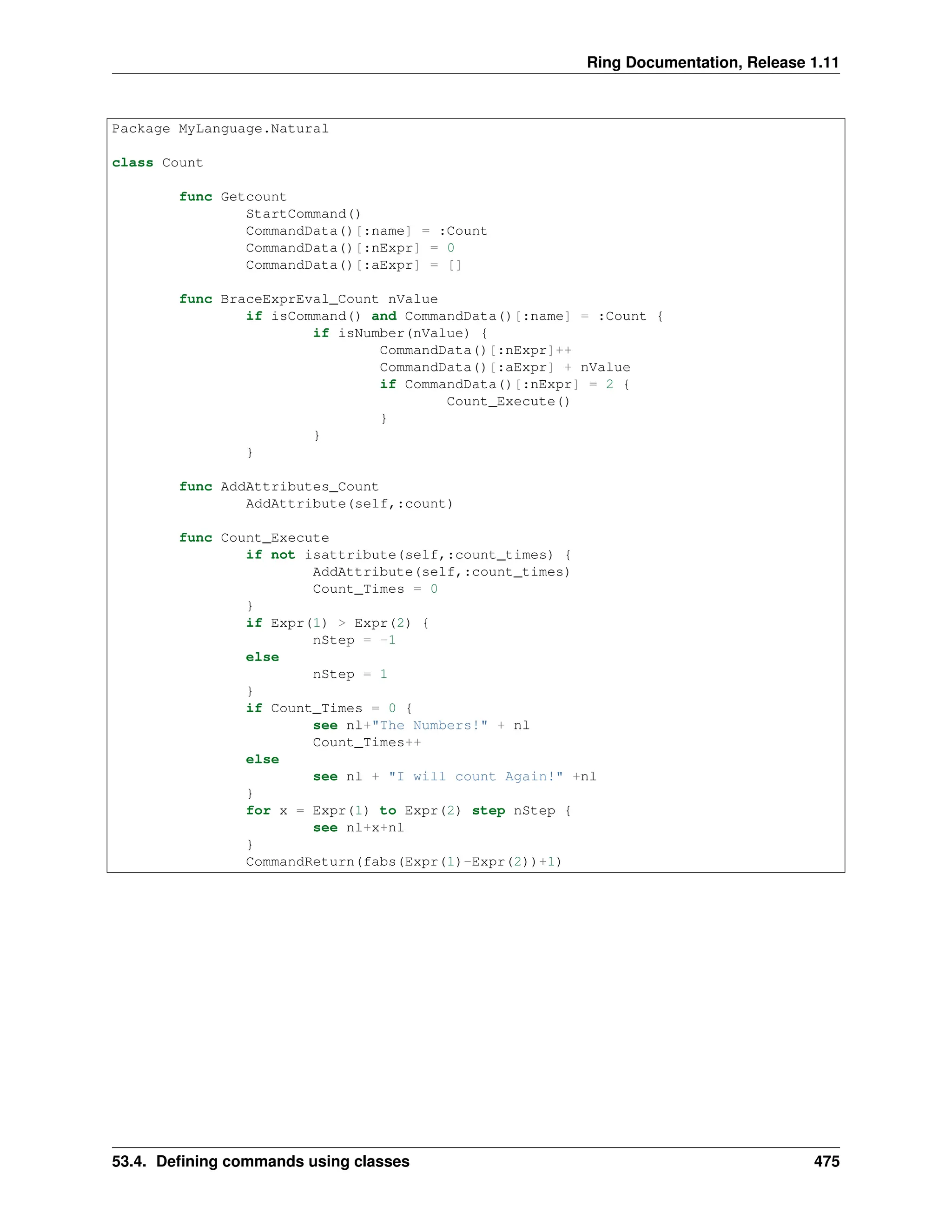 Ring Documentation, Release 1.11 Package MyLanguage.Natural class Count func Getcount StartCommand() CommandData()[:name] = :Count CommandData()[:nExpr] = 0 CommandData()[:aExpr] = [] func BraceExprEval_Count nValue if isCommand() and CommandData()[:name] = :Count { if isNumber(nValue) { CommandData()[:nExpr]++ CommandData()[:aExpr] + nValue if CommandData()[:nExpr] = 2 { Count_Execute() } } } func AddAttributes_Count AddAttribute(self,:count) func Count_Execute if not isattribute(self,:count_times) { AddAttribute(self,:count_times) Count_Times = 0 } if Expr(1) > Expr(2) { nStep = -1 else nStep = 1 } if Count_Times = 0 { see nl+"The Numbers!" + nl Count_Times++ else see nl + "I will count Again!" +nl } for x = Expr(1) to Expr(2) step nStep { see nl+x+nl } CommandReturn(fabs(Expr(1)-Expr(2))+1) 53.4. Defining commands using classes 475 