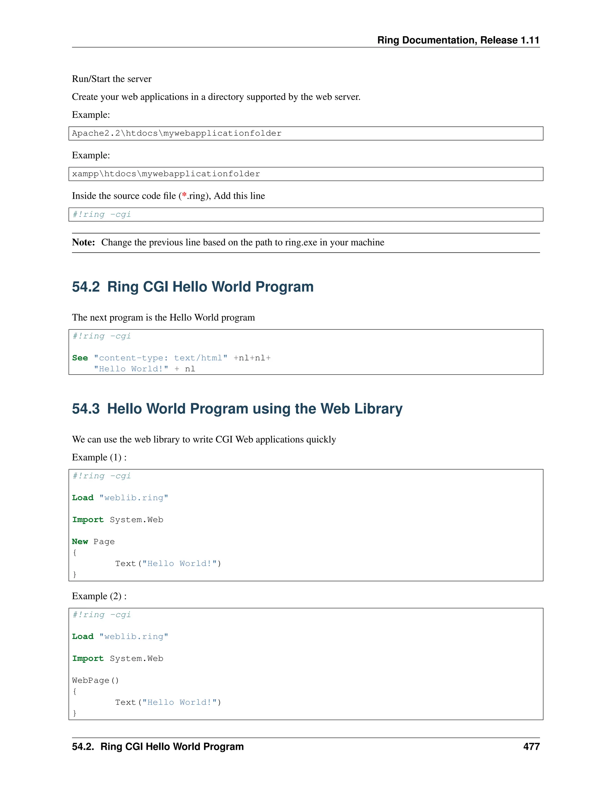 Ring Documentation, Release 1.11 Run/Start the server Create your web applications in a directory supported by the web server. Example: Apache2.2htdocsmywebapplicationfolder Example: xampphtdocsmywebapplicationfolder Inside the source code file (*.ring), Add this line #!ring -cgi Note: Change the previous line based on the path to ring.exe in your machine 54.2 Ring CGI Hello World Program The next program is the Hello World program #!ring -cgi See "content-type: text/html" +nl+nl+ "Hello World!" + nl 54.3 Hello World Program using the Web Library We can use the web library to write CGI Web applications quickly Example (1) : #!ring -cgi Load "weblib.ring" Import System.Web New Page { Text("Hello World!") } Example (2) : #!ring -cgi Load "weblib.ring" Import System.Web WebPage() { Text("Hello World!") } 54.2. Ring CGI Hello World Program 477 