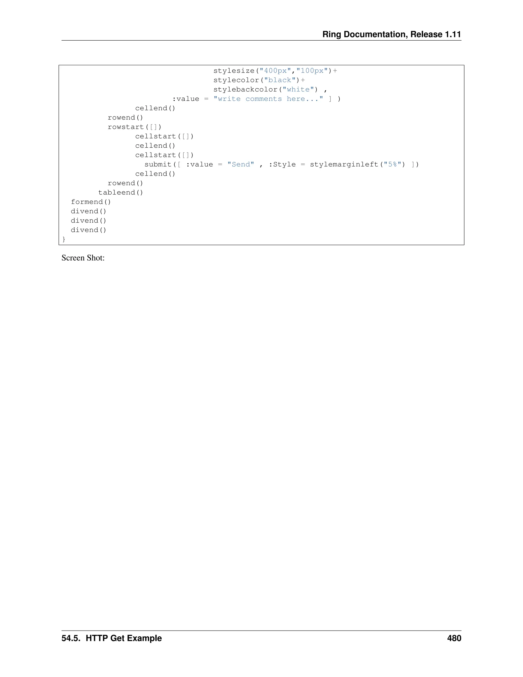 Ring Documentation, Release 1.11 stylesize("400px","100px")+ stylecolor("black")+ stylebackcolor("white") , :value = "write comments here..." ] ) cellend() rowend() rowstart([]) cellstart([]) cellend() cellstart([]) submit([ :value = "Send" , :Style = stylemarginleft("5%") ]) cellend() rowend() tableend() formend() divend() divend() divend() } Screen Shot: 54.5. HTTP Get Example 480 