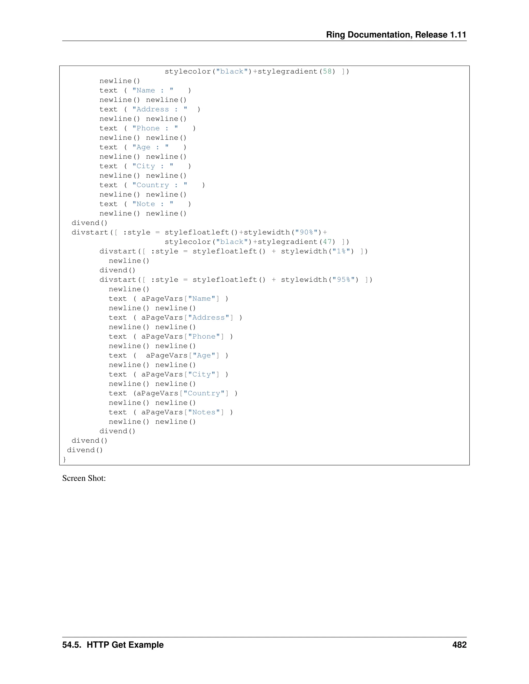 Ring Documentation, Release 1.11 stylecolor("black")+stylegradient(58) ]) newline() text ( "Name : " ) newline() newline() text ( "Address : " ) newline() newline() text ( "Phone : " ) newline() newline() text ( "Age : " ) newline() newline() text ( "City : " ) newline() newline() text ( "Country : " ) newline() newline() text ( "Note : " ) newline() newline() divend() divstart([ :style = stylefloatleft()+stylewidth("90%")+ stylecolor("black")+stylegradient(47) ]) divstart([ :style = stylefloatleft() + stylewidth("1%") ]) newline() divend() divstart([ :style = stylefloatleft() + stylewidth("95%") ]) newline() text ( aPageVars["Name"] ) newline() newline() text ( aPageVars["Address"] ) newline() newline() text ( aPageVars["Phone"] ) newline() newline() text ( aPageVars["Age"] ) newline() newline() text ( aPageVars["City"] ) newline() newline() text (aPageVars["Country"] ) newline() newline() text ( aPageVars["Notes"] ) newline() newline() divend() divend() divend() } Screen Shot: 54.5. HTTP Get Example 482 