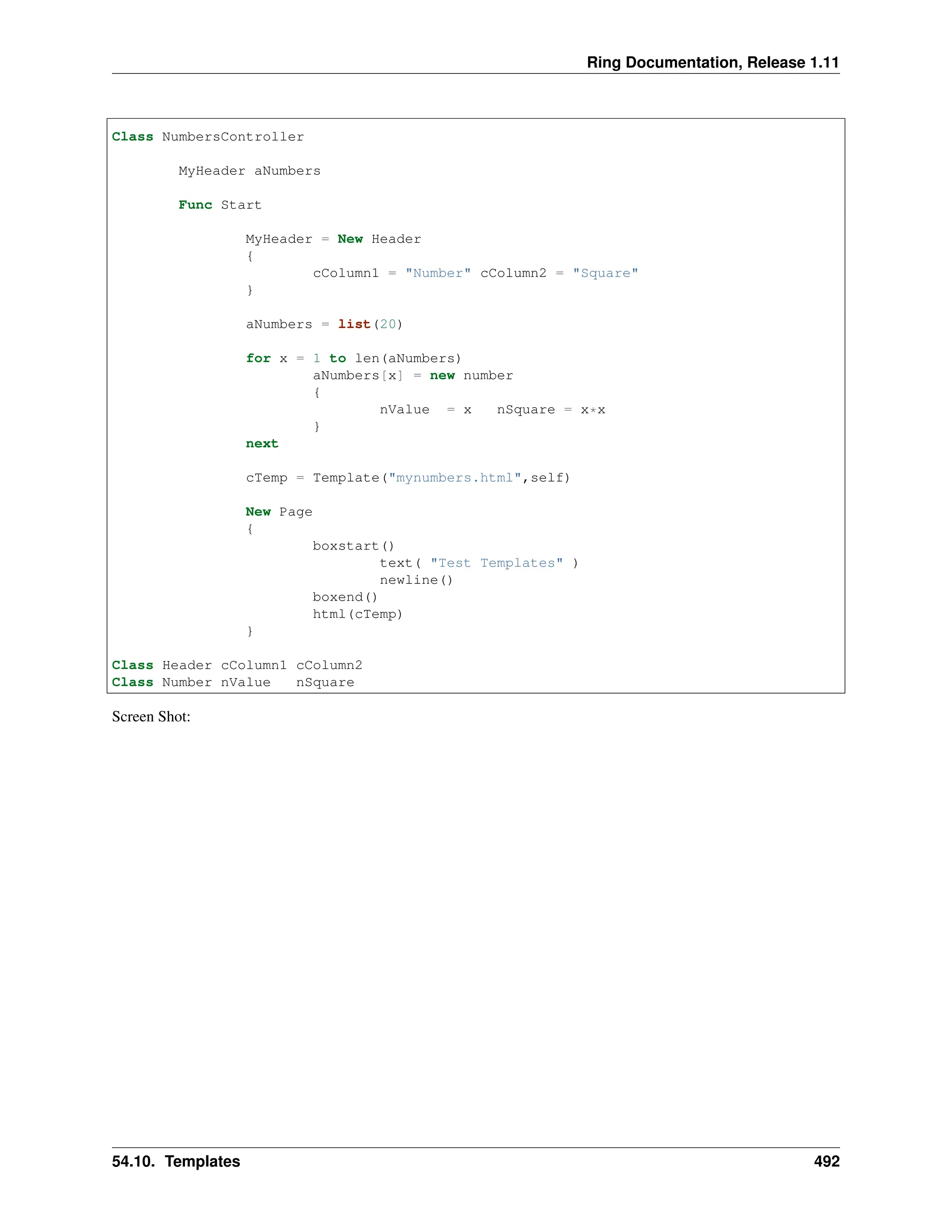 Ring Documentation, Release 1.11 Class NumbersController MyHeader aNumbers Func Start MyHeader = New Header { cColumn1 = "Number" cColumn2 = "Square" } aNumbers = list(20) for x = 1 to len(aNumbers) aNumbers[x] = new number { nValue = x nSquare = x*x } next cTemp = Template("mynumbers.html",self) New Page { boxstart() text( "Test Templates" ) newline() boxend() html(cTemp) } Class Header cColumn1 cColumn2 Class Number nValue nSquare Screen Shot: 54.10. Templates 492 