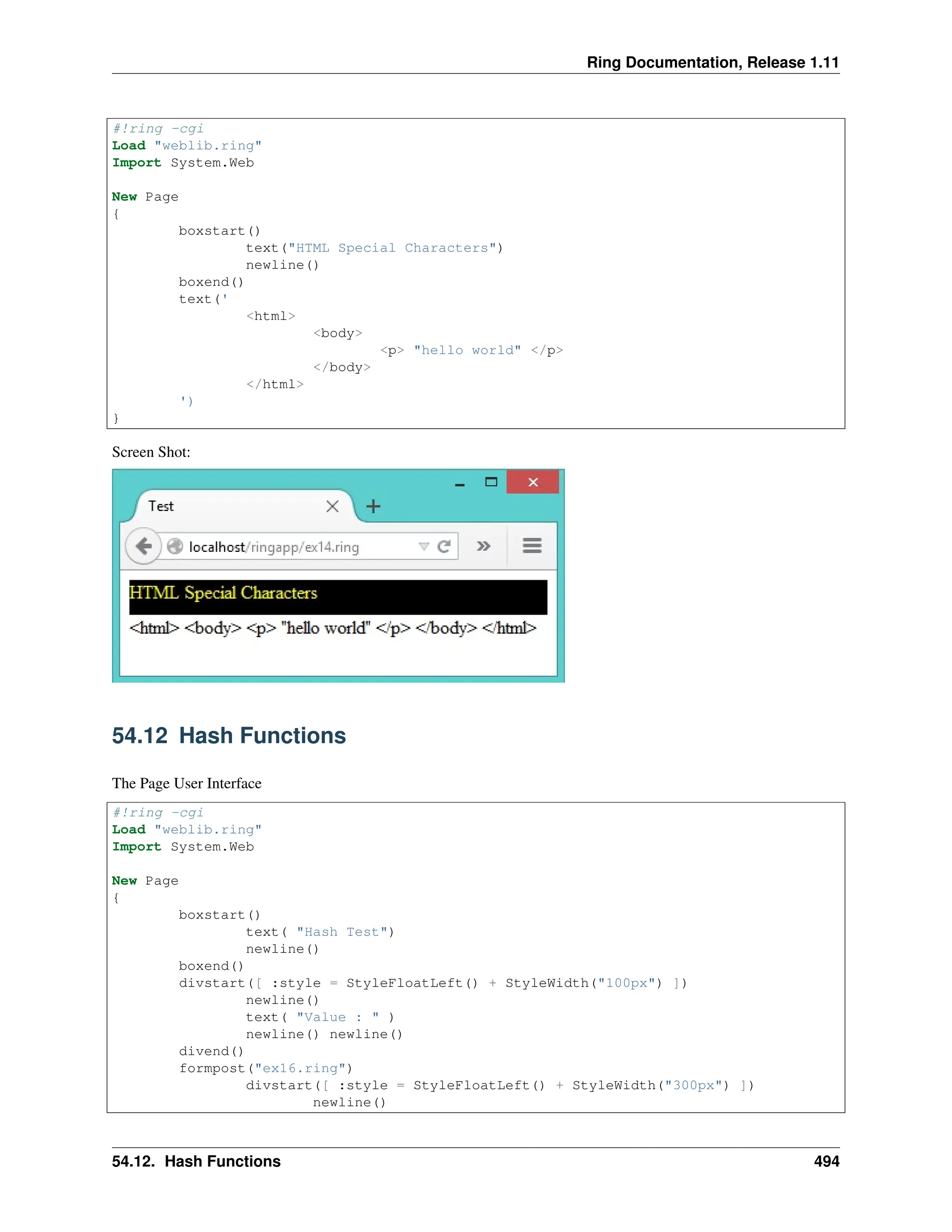 Ring Documentation, Release 1.11 #!ring -cgi Load "weblib.ring" Import System.Web New Page { boxstart() text("HTML Special Characters") newline() boxend() text(' <html> <body> <p> "hello world" </p> </body> </html> ') } Screen Shot: 54.12 Hash Functions The Page User Interface #!ring -cgi Load "weblib.ring" Import System.Web New Page { boxstart() text( "Hash Test") newline() boxend() divstart([ :style = StyleFloatLeft() + StyleWidth("100px") ]) newline() text( "Value : " ) newline() newline() divend() formpost("ex16.ring") divstart([ :style = StyleFloatLeft() + StyleWidth("300px") ]) newline() 54.12. Hash Functions 494 