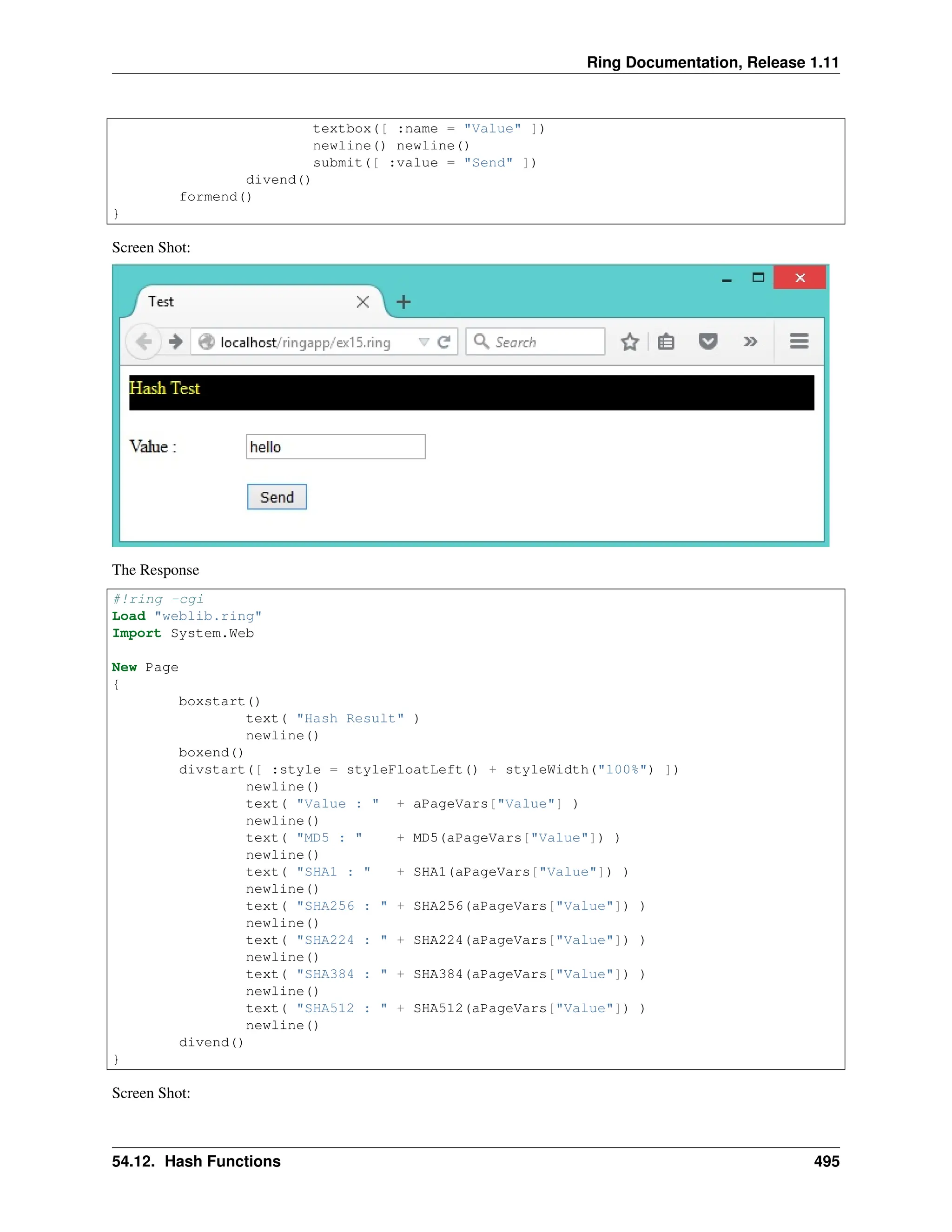 Ring Documentation, Release 1.11 textbox([ :name = "Value" ]) newline() newline() submit([ :value = "Send" ]) divend() formend() } Screen Shot: The Response #!ring -cgi Load "weblib.ring" Import System.Web New Page { boxstart() text( "Hash Result" ) newline() boxend() divstart([ :style = styleFloatLeft() + styleWidth("100%") ]) newline() text( "Value : " + aPageVars["Value"] ) newline() text( "MD5 : " + MD5(aPageVars["Value"]) ) newline() text( "SHA1 : " + SHA1(aPageVars["Value"]) ) newline() text( "SHA256 : " + SHA256(aPageVars["Value"]) ) newline() text( "SHA224 : " + SHA224(aPageVars["Value"]) ) newline() text( "SHA384 : " + SHA384(aPageVars["Value"]) ) newline() text( "SHA512 : " + SHA512(aPageVars["Value"]) ) newline() divend() } Screen Shot: 54.12. Hash Functions 495 