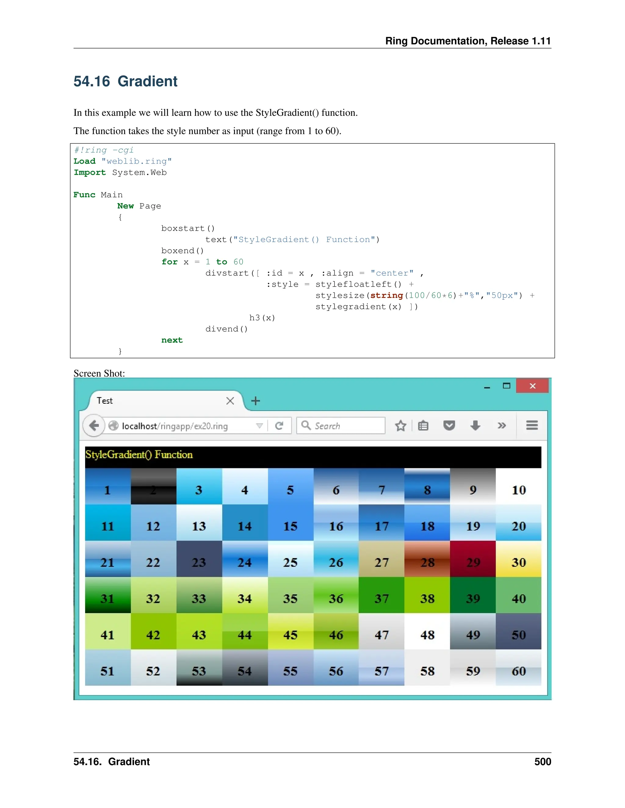 Ring Documentation, Release 1.11 54.16 Gradient In this example we will learn how to use the StyleGradient() function. The function takes the style number as input (range from 1 to 60). #!ring -cgi Load "weblib.ring" Import System.Web Func Main New Page { boxstart() text("StyleGradient() Function") boxend() for x = 1 to 60 divstart([ :id = x , :align = "center" , :style = stylefloatleft() + stylesize(string(100/60*6)+"%","50px") + stylegradient(x) ]) h3(x) divend() next } Screen Shot: 54.16. Gradient 500 