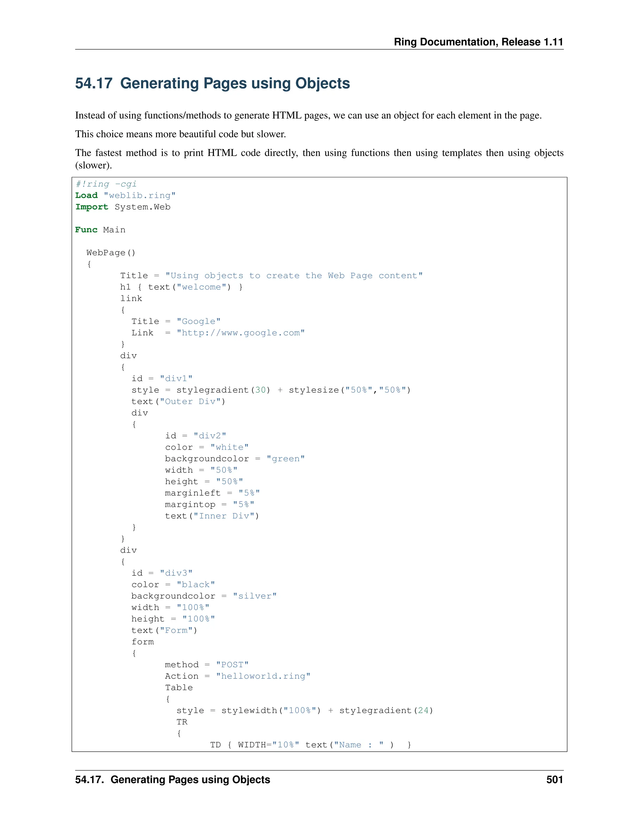Ring Documentation, Release 1.11 54.17 Generating Pages using Objects Instead of using functions/methods to generate HTML pages, we can use an object for each element in the page. This choice means more beautiful code but slower. The fastest method is to print HTML code directly, then using functions then using templates then using objects (slower). #!ring -cgi Load "weblib.ring" Import System.Web Func Main WebPage() { Title = "Using objects to create the Web Page content" h1 { text("welcome") } link { Title = "Google" Link = "http://www.google.com" } div { id = "div1" style = stylegradient(30) + stylesize("50%","50%") text("Outer Div") div { id = "div2" color = "white" backgroundcolor = "green" width = "50%" height = "50%" marginleft = "5%" margintop = "5%" text("Inner Div") } } div { id = "div3" color = "black" backgroundcolor = "silver" width = "100%" height = "100%" text("Form") form { method = "POST" Action = "helloworld.ring" Table { style = stylewidth("100%") + stylegradient(24) TR { TD { WIDTH="10%" text("Name : " ) } 54.17. Generating Pages using Objects 501 
