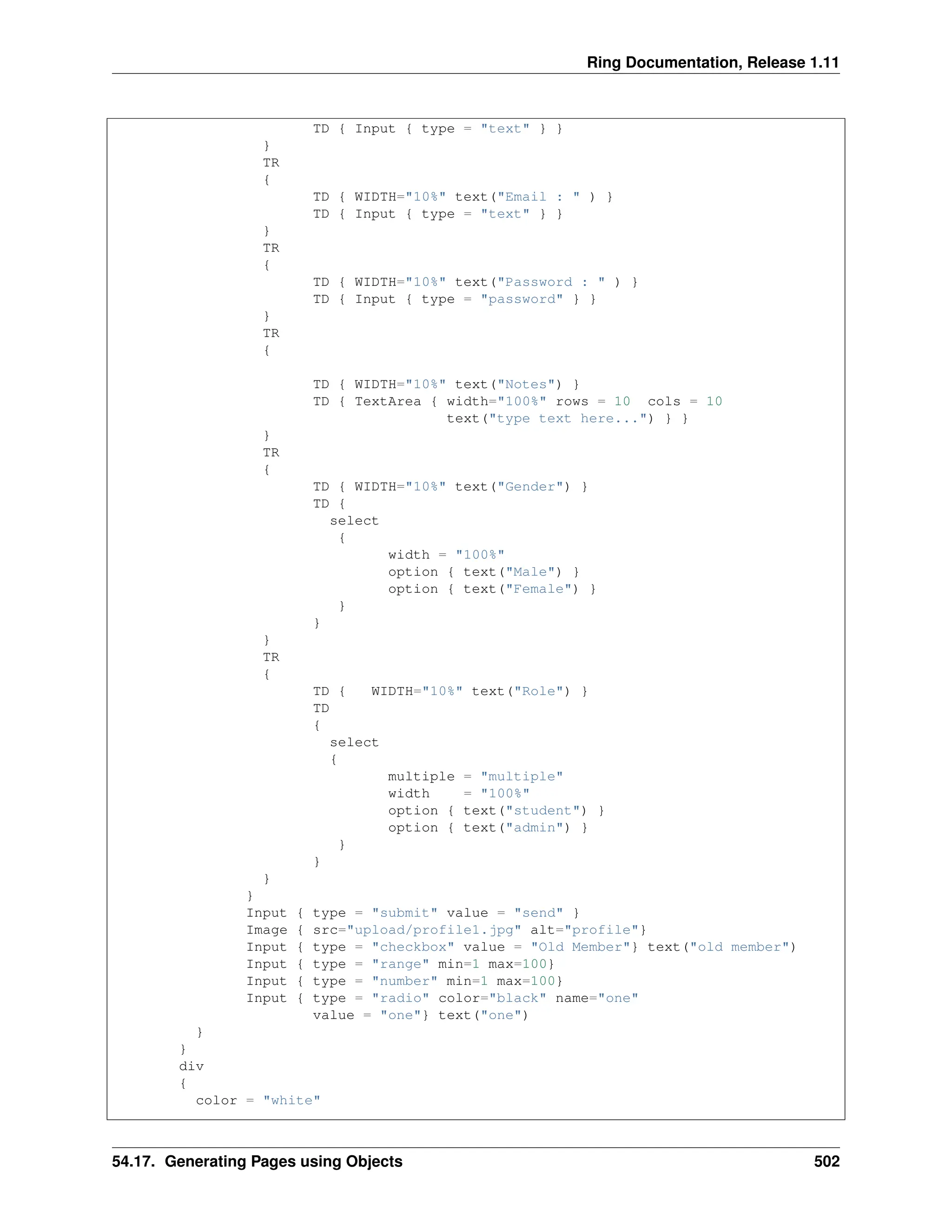 Ring Documentation, Release 1.11 TD { Input { type = "text" } } } TR { TD { WIDTH="10%" text("Email : " ) } TD { Input { type = "text" } } } TR { TD { WIDTH="10%" text("Password : " ) } TD { Input { type = "password" } } } TR { TD { WIDTH="10%" text("Notes") } TD { TextArea { width="100%" rows = 10 cols = 10 text("type text here...") } } } TR { TD { WIDTH="10%" text("Gender") } TD { select { width = "100%" option { text("Male") } option { text("Female") } } } } TR { TD { WIDTH="10%" text("Role") } TD { select { multiple = "multiple" width = "100%" option { text("student") } option { text("admin") } } } } } Input { type = "submit" value = "send" } Image { src="upload/profile1.jpg" alt="profile"} Input { type = "checkbox" value = "Old Member"} text("old member") Input { type = "range" min=1 max=100} Input { type = "number" min=1 max=100} Input { type = "radio" color="black" name="one" value = "one"} text("one") } } div { color = "white" 54.17. Generating Pages using Objects 502 