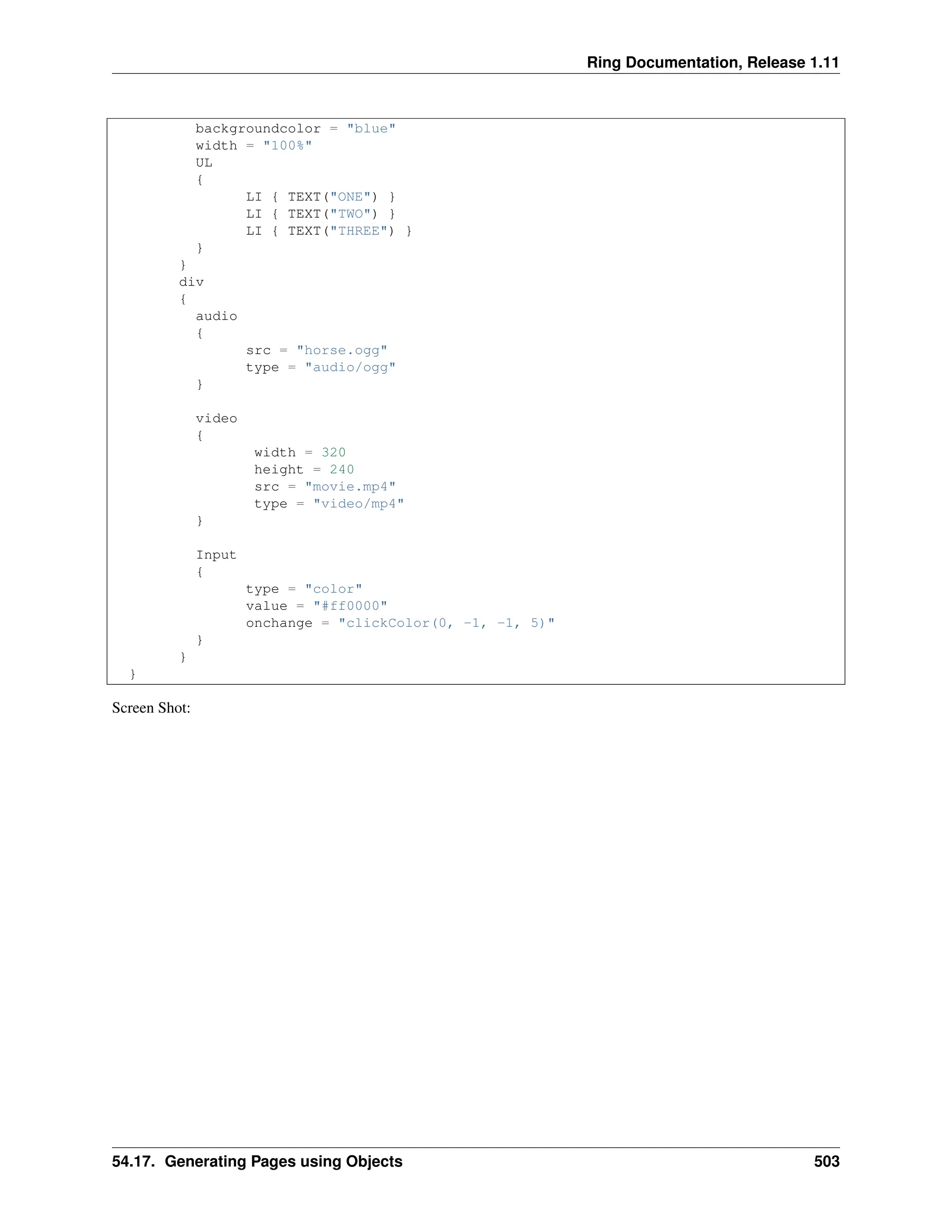 Ring Documentation, Release 1.11 backgroundcolor = "blue" width = "100%" UL { LI { TEXT("ONE") } LI { TEXT("TWO") } LI { TEXT("THREE") } } } div { audio { src = "horse.ogg" type = "audio/ogg" } video { width = 320 height = 240 src = "movie.mp4" type = "video/mp4" } Input { type = "color" value = "#ff0000" onchange = "clickColor(0, -1, -1, 5)" } } } Screen Shot: 54.17. Generating Pages using Objects 503 