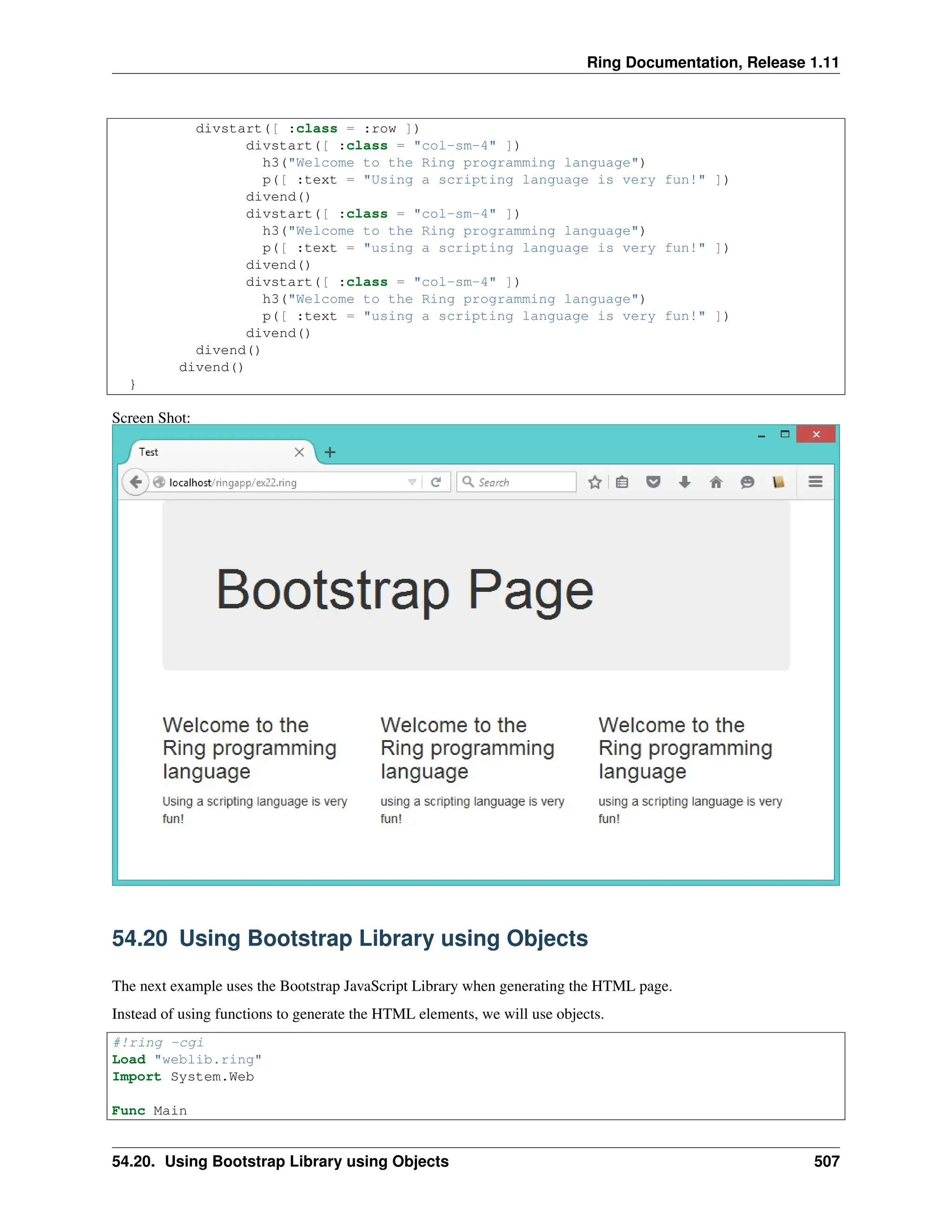 Ring Documentation, Release 1.11 divstart([ :class = :row ]) divstart([ :class = "col-sm-4" ]) h3("Welcome to the Ring programming language") p([ :text = "Using a scripting language is very fun!" ]) divend() divstart([ :class = "col-sm-4" ]) h3("Welcome to the Ring programming language") p([ :text = "using a scripting language is very fun!" ]) divend() divstart([ :class = "col-sm-4" ]) h3("Welcome to the Ring programming language") p([ :text = "using a scripting language is very fun!" ]) divend() divend() divend() } Screen Shot: 54.20 Using Bootstrap Library using Objects The next example uses the Bootstrap JavaScript Library when generating the HTML page. Instead of using functions to generate the HTML elements, we will use objects. #!ring -cgi Load "weblib.ring" Import System.Web Func Main 54.20. Using Bootstrap Library using Objects 507 