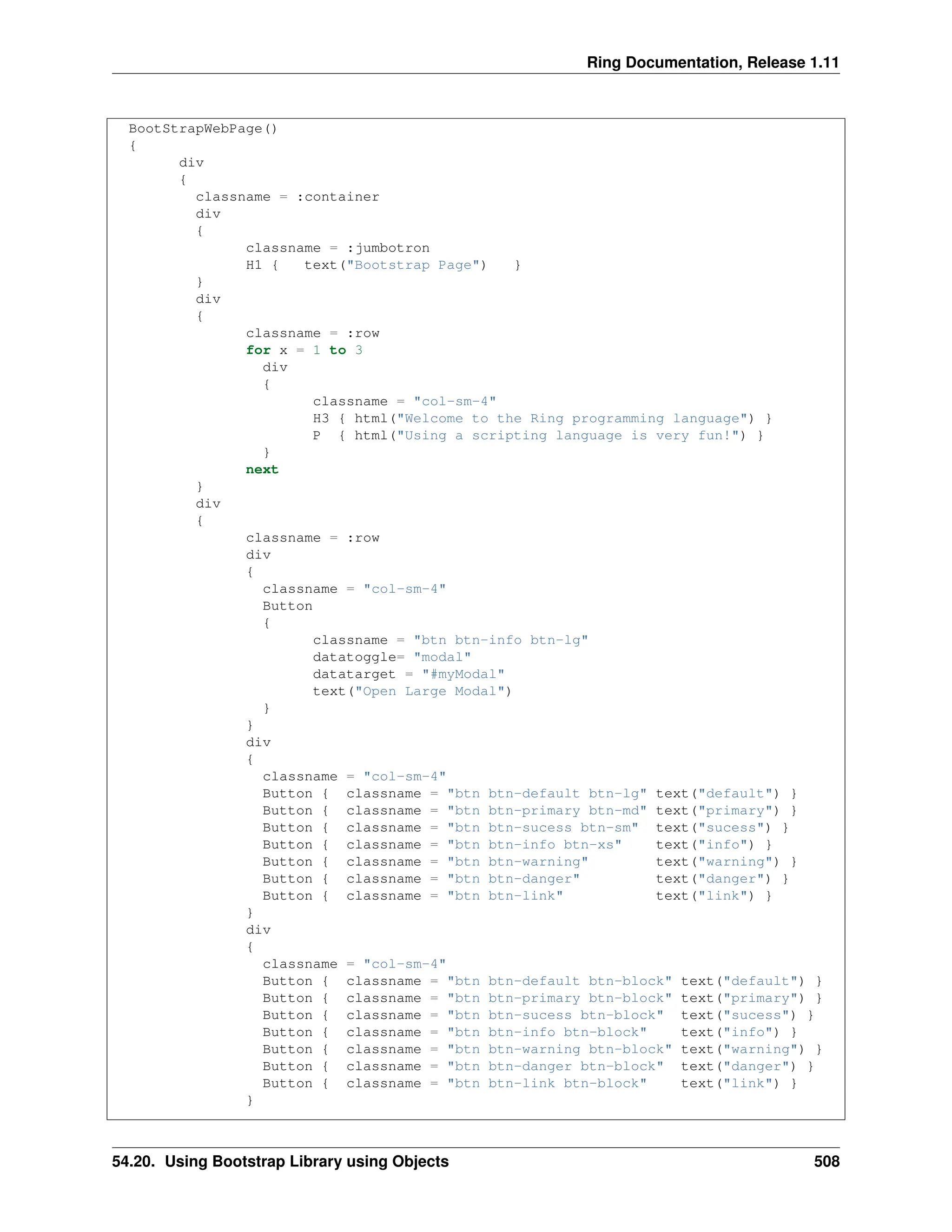 Ring Documentation, Release 1.11 BootStrapWebPage() { div { classname = :container div { classname = :jumbotron H1 { text("Bootstrap Page") } } div { classname = :row for x = 1 to 3 div { classname = "col-sm-4" H3 { html("Welcome to the Ring programming language") } P { html("Using a scripting language is very fun!") } } next } div { classname = :row div { classname = "col-sm-4" Button { classname = "btn btn-info btn-lg" datatoggle= "modal" datatarget = "#myModal" text("Open Large Modal") } } div { classname = "col-sm-4" Button { classname = "btn btn-default btn-lg" text("default") } Button { classname = "btn btn-primary btn-md" text("primary") } Button { classname = "btn btn-sucess btn-sm" text("sucess") } Button { classname = "btn btn-info btn-xs" text("info") } Button { classname = "btn btn-warning" text("warning") } Button { classname = "btn btn-danger" text("danger") } Button { classname = "btn btn-link" text("link") } } div { classname = "col-sm-4" Button { classname = "btn btn-default btn-block" text("default") } Button { classname = "btn btn-primary btn-block" text("primary") } Button { classname = "btn btn-sucess btn-block" text("sucess") } Button { classname = "btn btn-info btn-block" text("info") } Button { classname = "btn btn-warning btn-block" text("warning") } Button { classname = "btn btn-danger btn-block" text("danger") } Button { classname = "btn btn-link btn-block" text("link") } } 54.20. Using Bootstrap Library using Objects 508 