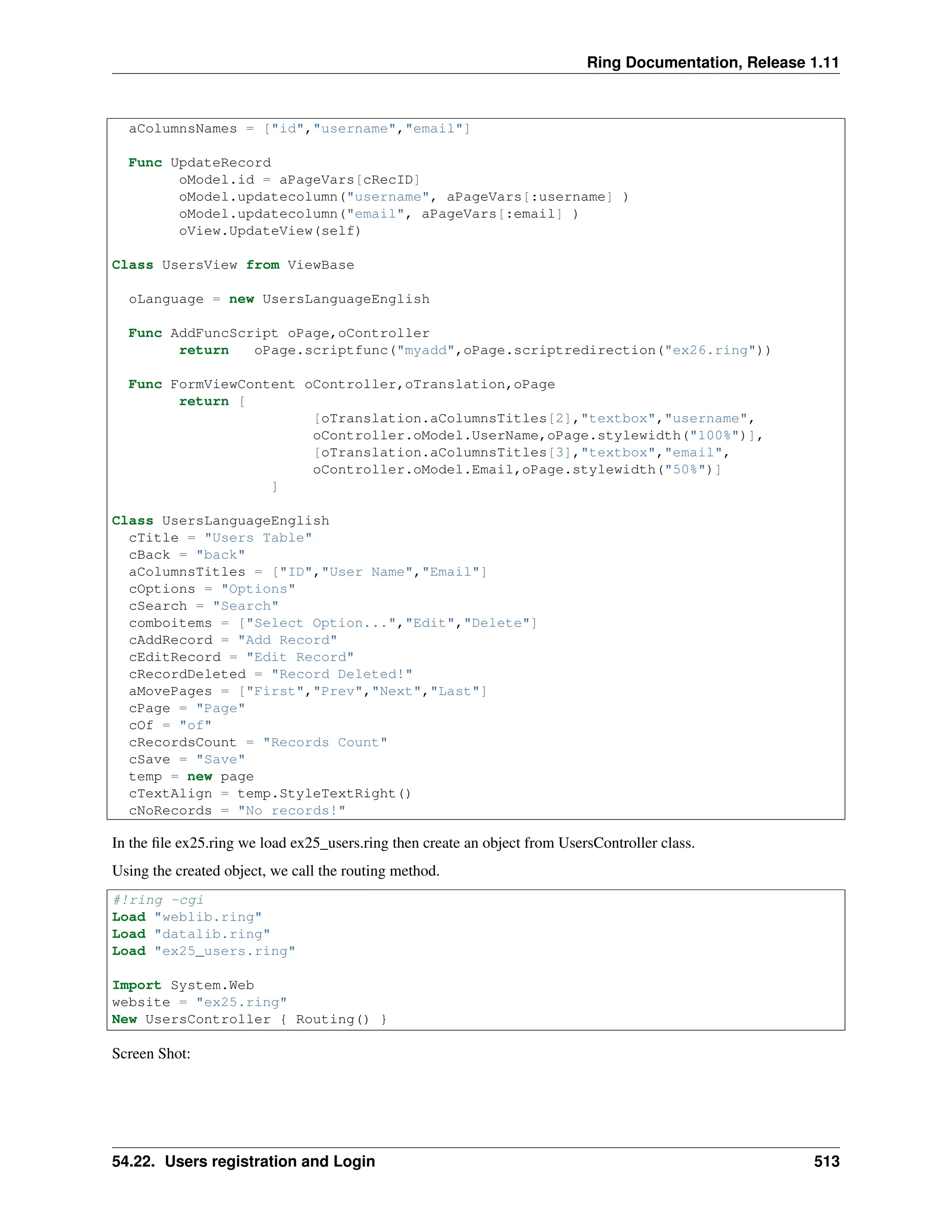 Ring Documentation, Release 1.11 aColumnsNames = ["id","username","email"] Func UpdateRecord oModel.id = aPageVars[cRecID] oModel.updatecolumn("username", aPageVars[:username] ) oModel.updatecolumn("email", aPageVars[:email] ) oView.UpdateView(self) Class UsersView from ViewBase oLanguage = new UsersLanguageEnglish Func AddFuncScript oPage,oController return oPage.scriptfunc("myadd",oPage.scriptredirection("ex26.ring")) Func FormViewContent oController,oTranslation,oPage return [ [oTranslation.aColumnsTitles[2],"textbox","username", oController.oModel.UserName,oPage.stylewidth("100%")], [oTranslation.aColumnsTitles[3],"textbox","email", oController.oModel.Email,oPage.stylewidth("50%")] ] Class UsersLanguageEnglish cTitle = "Users Table" cBack = "back" aColumnsTitles = ["ID","User Name","Email"] cOptions = "Options" cSearch = "Search" comboitems = ["Select Option...","Edit","Delete"] cAddRecord = "Add Record" cEditRecord = "Edit Record" cRecordDeleted = "Record Deleted!" aMovePages = ["First","Prev","Next","Last"] cPage = "Page" cOf = "of" cRecordsCount = "Records Count" cSave = "Save" temp = new page cTextAlign = temp.StyleTextRight() cNoRecords = "No records!" In the file ex25.ring we load ex25_users.ring then create an object from UsersController class. Using the created object, we call the routing method. #!ring -cgi Load "weblib.ring" Load "datalib.ring" Load "ex25_users.ring" Import System.Web website = "ex25.ring" New UsersController { Routing() } Screen Shot: 54.22. Users registration and Login 513 