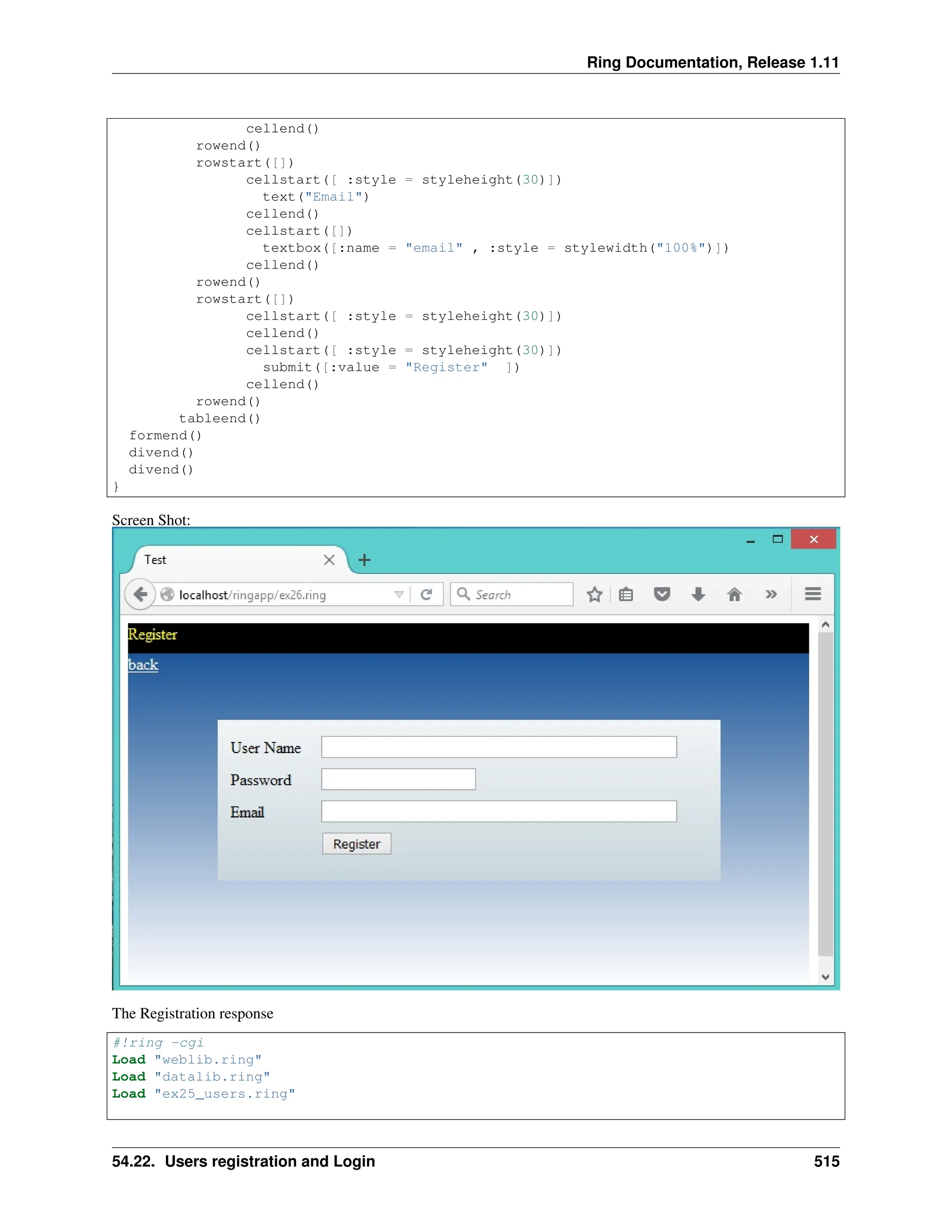 Ring Documentation, Release 1.11 cellend() rowend() rowstart([]) cellstart([ :style = styleheight(30)]) text("Email") cellend() cellstart([]) textbox([:name = "email" , :style = stylewidth("100%")]) cellend() rowend() rowstart([]) cellstart([ :style = styleheight(30)]) cellend() cellstart([ :style = styleheight(30)]) submit([:value = "Register" ]) cellend() rowend() tableend() formend() divend() divend() } Screen Shot: The Registration response #!ring -cgi Load "weblib.ring" Load "datalib.ring" Load "ex25_users.ring" 54.22. Users registration and Login 515 