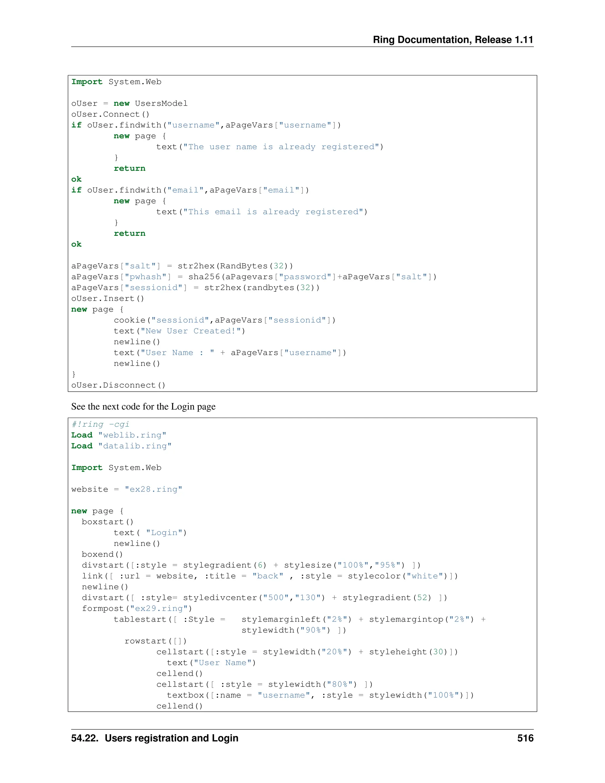 Ring Documentation, Release 1.11 Import System.Web oUser = new UsersModel oUser.Connect() if oUser.findwith("username",aPageVars["username"]) new page { text("The user name is already registered") } return ok if oUser.findwith("email",aPageVars["email"]) new page { text("This email is already registered") } return ok aPageVars["salt"] = str2hex(RandBytes(32)) aPageVars["pwhash"] = sha256(aPagevars["password"]+aPageVars["salt"]) aPageVars["sessionid"] = str2hex(randbytes(32)) oUser.Insert() new page { cookie("sessionid",aPageVars["sessionid"]) text("New User Created!") newline() text("User Name : " + aPageVars["username"]) newline() } oUser.Disconnect() See the next code for the Login page #!ring -cgi Load "weblib.ring" Load "datalib.ring" Import System.Web website = "ex28.ring" new page { boxstart() text( "Login") newline() boxend() divstart([:style = stylegradient(6) + stylesize("100%","95%") ]) link([ :url = website, :title = "back" , :style = stylecolor("white")]) newline() divstart([ :style= styledivcenter("500","130") + stylegradient(52) ]) formpost("ex29.ring") tablestart([ :Style = stylemarginleft("2%") + stylemargintop("2%") + stylewidth("90%") ]) rowstart([]) cellstart([:style = stylewidth("20%") + styleheight(30)]) text("User Name") cellend() cellstart([ :style = stylewidth("80%") ]) textbox([:name = "username", :style = stylewidth("100%")]) cellend() 54.22. Users registration and Login 516 