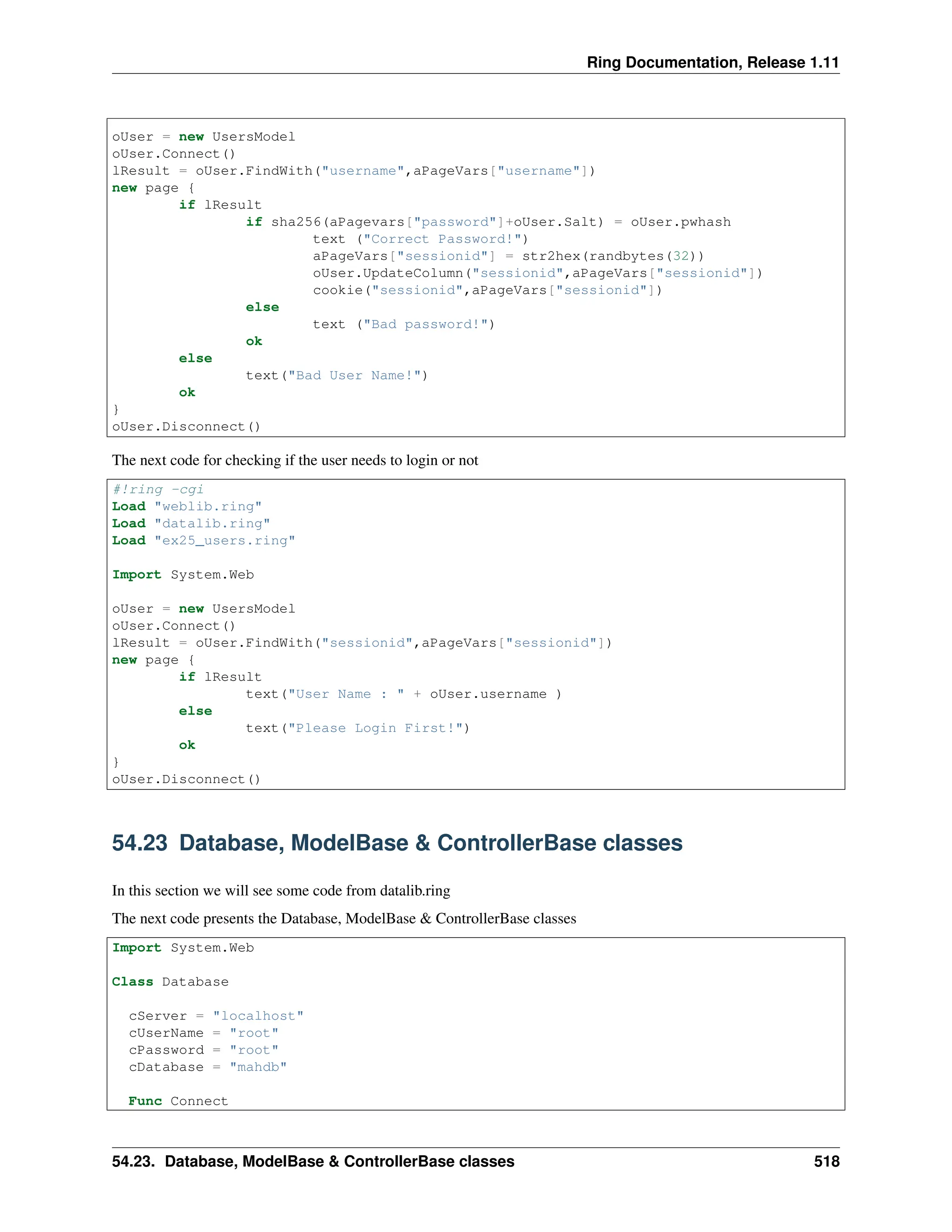 Ring Documentation, Release 1.11 oUser = new UsersModel oUser.Connect() lResult = oUser.FindWith("username",aPageVars["username"]) new page { if lResult if sha256(aPagevars["password"]+oUser.Salt) = oUser.pwhash text ("Correct Password!") aPageVars["sessionid"] = str2hex(randbytes(32)) oUser.UpdateColumn("sessionid",aPageVars["sessionid"]) cookie("sessionid",aPageVars["sessionid"]) else text ("Bad password!") ok else text("Bad User Name!") ok } oUser.Disconnect() The next code for checking if the user needs to login or not #!ring -cgi Load "weblib.ring" Load "datalib.ring" Load "ex25_users.ring" Import System.Web oUser = new UsersModel oUser.Connect() lResult = oUser.FindWith("sessionid",aPageVars["sessionid"]) new page { if lResult text("User Name : " + oUser.username ) else text("Please Login First!") ok } oUser.Disconnect() 54.23 Database, ModelBase & ControllerBase classes In this section we will see some code from datalib.ring The next code presents the Database, ModelBase & ControllerBase classes Import System.Web Class Database cServer = "localhost" cUserName = "root" cPassword = "root" cDatabase = "mahdb" Func Connect 54.23. Database, ModelBase & ControllerBase classes 518 
