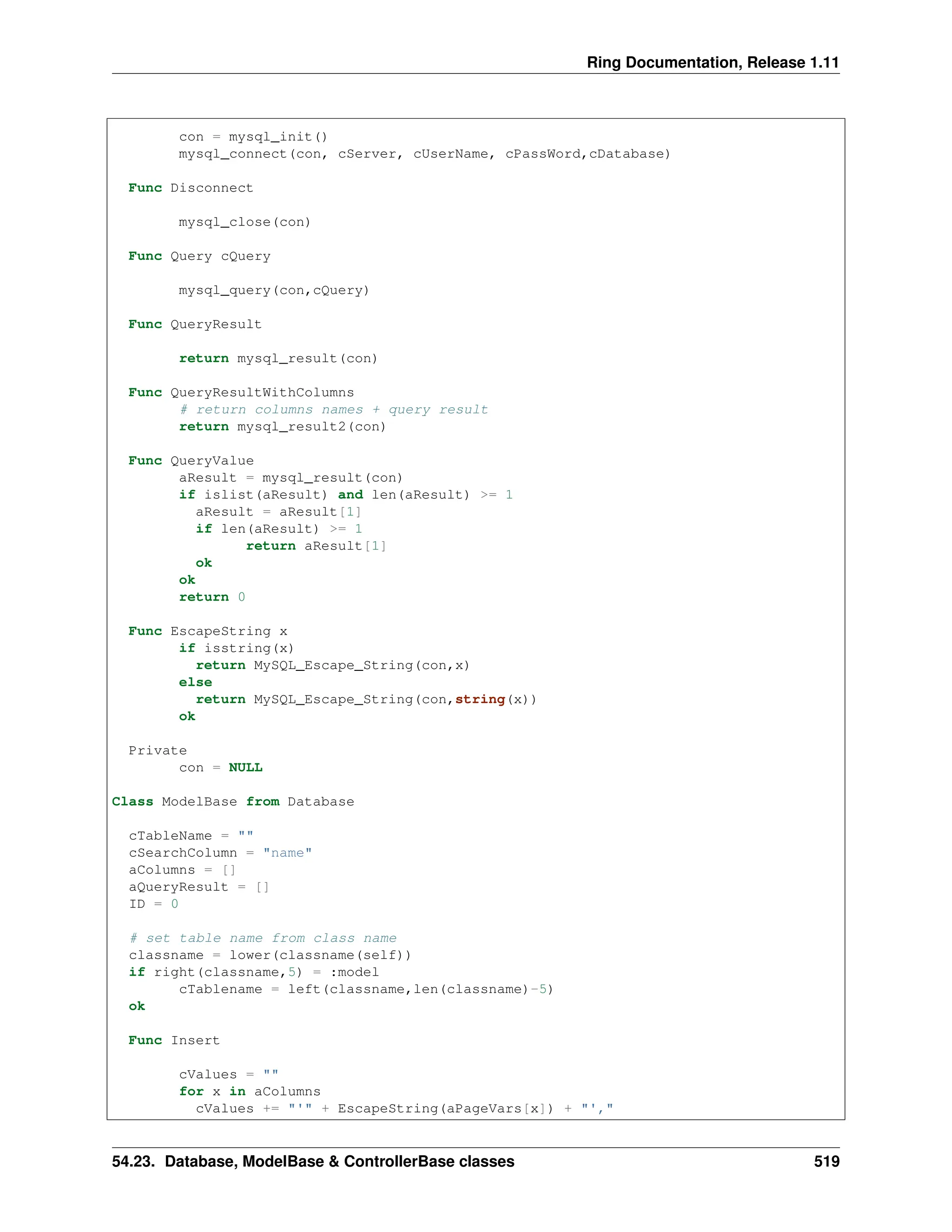 Ring Documentation, Release 1.11 con = mysql_init() mysql_connect(con, cServer, cUserName, cPassWord,cDatabase) Func Disconnect mysql_close(con) Func Query cQuery mysql_query(con,cQuery) Func QueryResult return mysql_result(con) Func QueryResultWithColumns # return columns names + query result return mysql_result2(con) Func QueryValue aResult = mysql_result(con) if islist(aResult) and len(aResult) >= 1 aResult = aResult[1] if len(aResult) >= 1 return aResult[1] ok ok return 0 Func EscapeString x if isstring(x) return MySQL_Escape_String(con,x) else return MySQL_Escape_String(con,string(x)) ok Private con = NULL Class ModelBase from Database cTableName = "" cSearchColumn = "name" aColumns = [] aQueryResult = [] ID = 0 # set table name from class name classname = lower(classname(self)) if right(classname,5) = :model cTablename = left(classname,len(classname)-5) ok Func Insert cValues = "" for x in aColumns cValues += "'" + EscapeString(aPageVars[x]) + "'," 54.23. Database, ModelBase & ControllerBase classes 519 