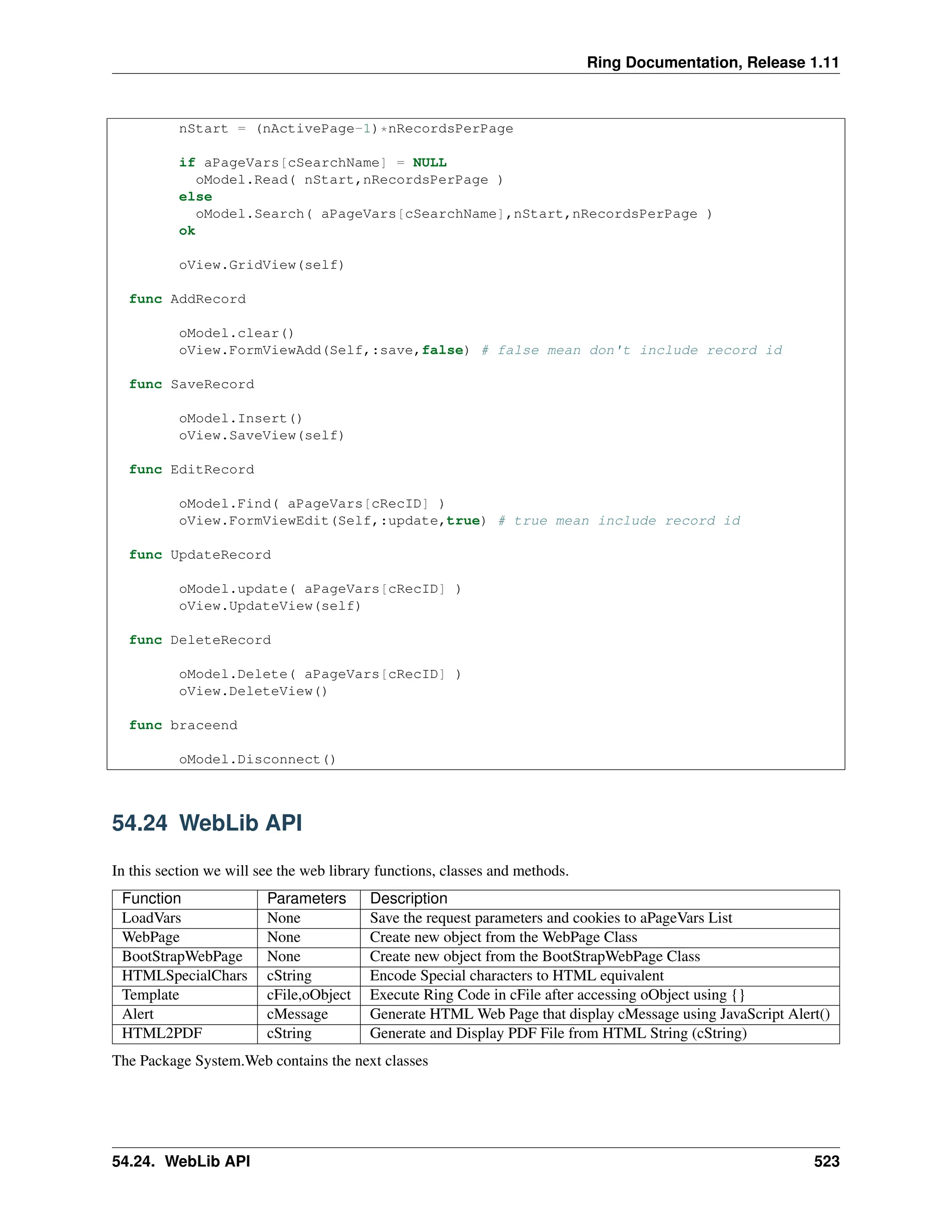 Ring Documentation, Release 1.11 nStart = (nActivePage-1)*nRecordsPerPage if aPageVars[cSearchName] = NULL oModel.Read( nStart,nRecordsPerPage ) else oModel.Search( aPageVars[cSearchName],nStart,nRecordsPerPage ) ok oView.GridView(self) func AddRecord oModel.clear() oView.FormViewAdd(Self,:save,false) # false mean don't include record id func SaveRecord oModel.Insert() oView.SaveView(self) func EditRecord oModel.Find( aPageVars[cRecID] ) oView.FormViewEdit(Self,:update,true) # true mean include record id func UpdateRecord oModel.update( aPageVars[cRecID] ) oView.UpdateView(self) func DeleteRecord oModel.Delete( aPageVars[cRecID] ) oView.DeleteView() func braceend oModel.Disconnect() 54.24 WebLib API In this section we will see the web library functions, classes and methods. Function Parameters Description LoadVars None Save the request parameters and cookies to aPageVars List WebPage None Create new object from the WebPage Class BootStrapWebPage None Create new object from the BootStrapWebPage Class HTMLSpecialChars cString Encode Special characters to HTML equivalent Template cFile,oObject Execute Ring Code in cFile after accessing oObject using {} Alert cMessage Generate HTML Web Page that display cMessage using JavaScript Alert() HTML2PDF cString Generate and Display PDF File from HTML String (cString) The Package System.Web contains the next classes 54.24. WebLib API 523 
