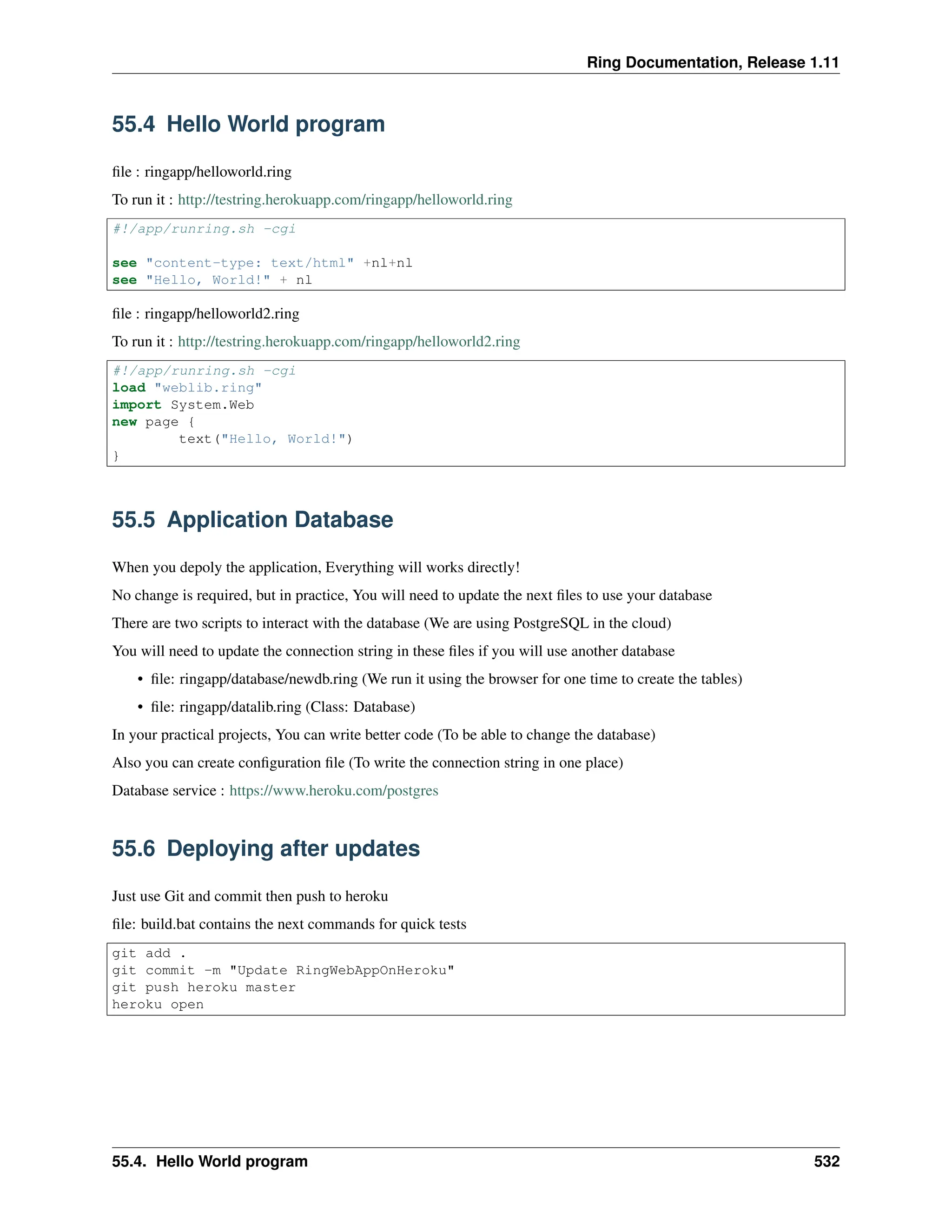 Ring Documentation, Release 1.11 55.4 Hello World program file : ringapp/helloworld.ring To run it : http://testring.herokuapp.com/ringapp/helloworld.ring #!/app/runring.sh -cgi see "content-type: text/html" +nl+nl see "Hello, World!" + nl file : ringapp/helloworld2.ring To run it : http://testring.herokuapp.com/ringapp/helloworld2.ring #!/app/runring.sh -cgi load "weblib.ring" import System.Web new page { text("Hello, World!") } 55.5 Application Database When you depoly the application, Everything will works directly! No change is required, but in practice, You will need to update the next files to use your database There are two scripts to interact with the database (We are using PostgreSQL in the cloud) You will need to update the connection string in these files if you will use another database • file: ringapp/database/newdb.ring (We run it using the browser for one time to create the tables) • file: ringapp/datalib.ring (Class: Database) In your practical projects, You can write better code (To be able to change the database) Also you can create configuration file (To write the connection string in one place) Database service : https://www.heroku.com/postgres 55.6 Deploying after updates Just use Git and commit then push to heroku file: build.bat contains the next commands for quick tests git add . git commit -m "Update RingWebAppOnHeroku" git push heroku master heroku open 55.4. Hello World program 532 