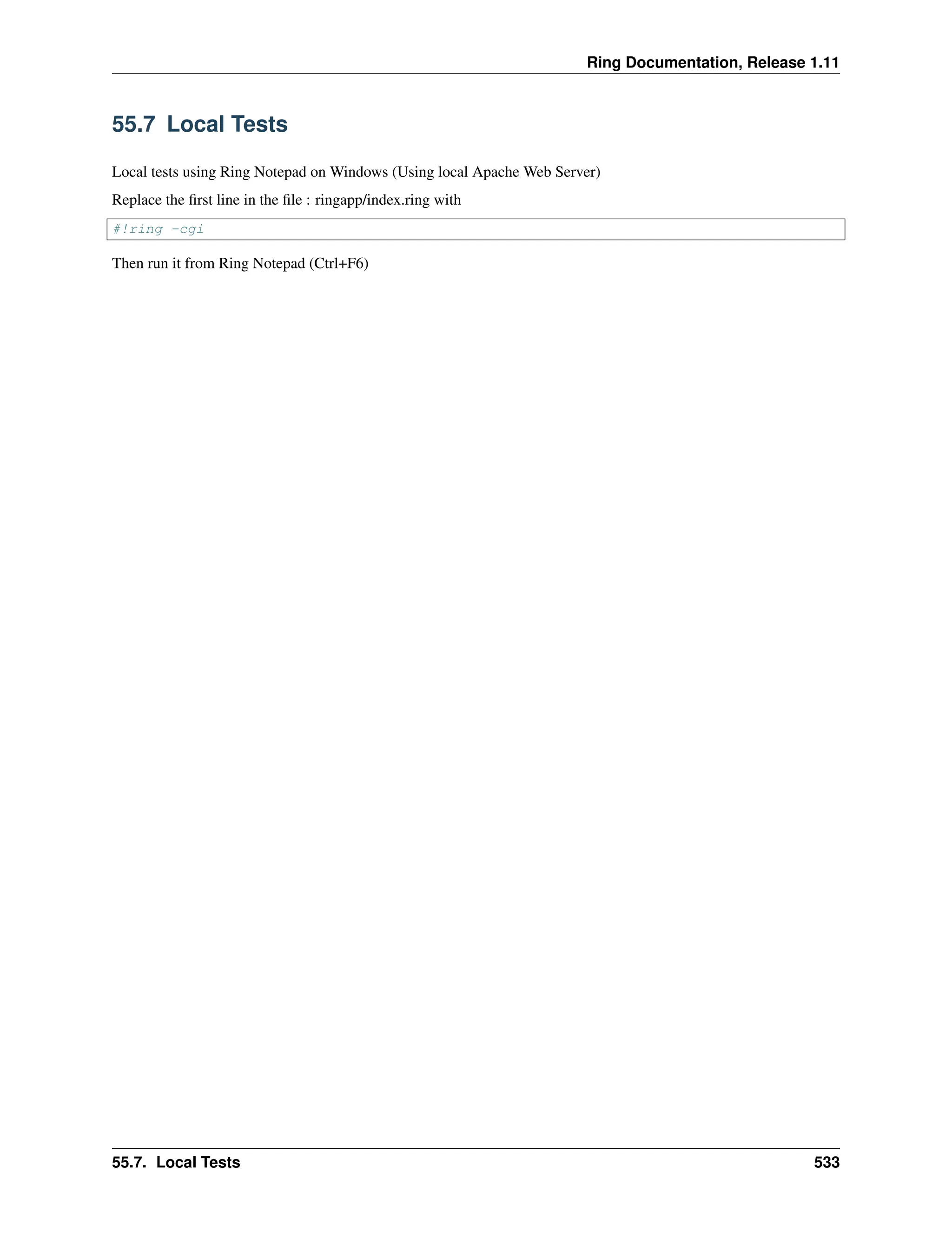 Ring Documentation, Release 1.11 55.7 Local Tests Local tests using Ring Notepad on Windows (Using local Apache Web Server) Replace the first line in the file : ringapp/index.ring with #!ring -cgi Then run it from Ring Notepad (Ctrl+F6) 55.7. Local Tests 533 
