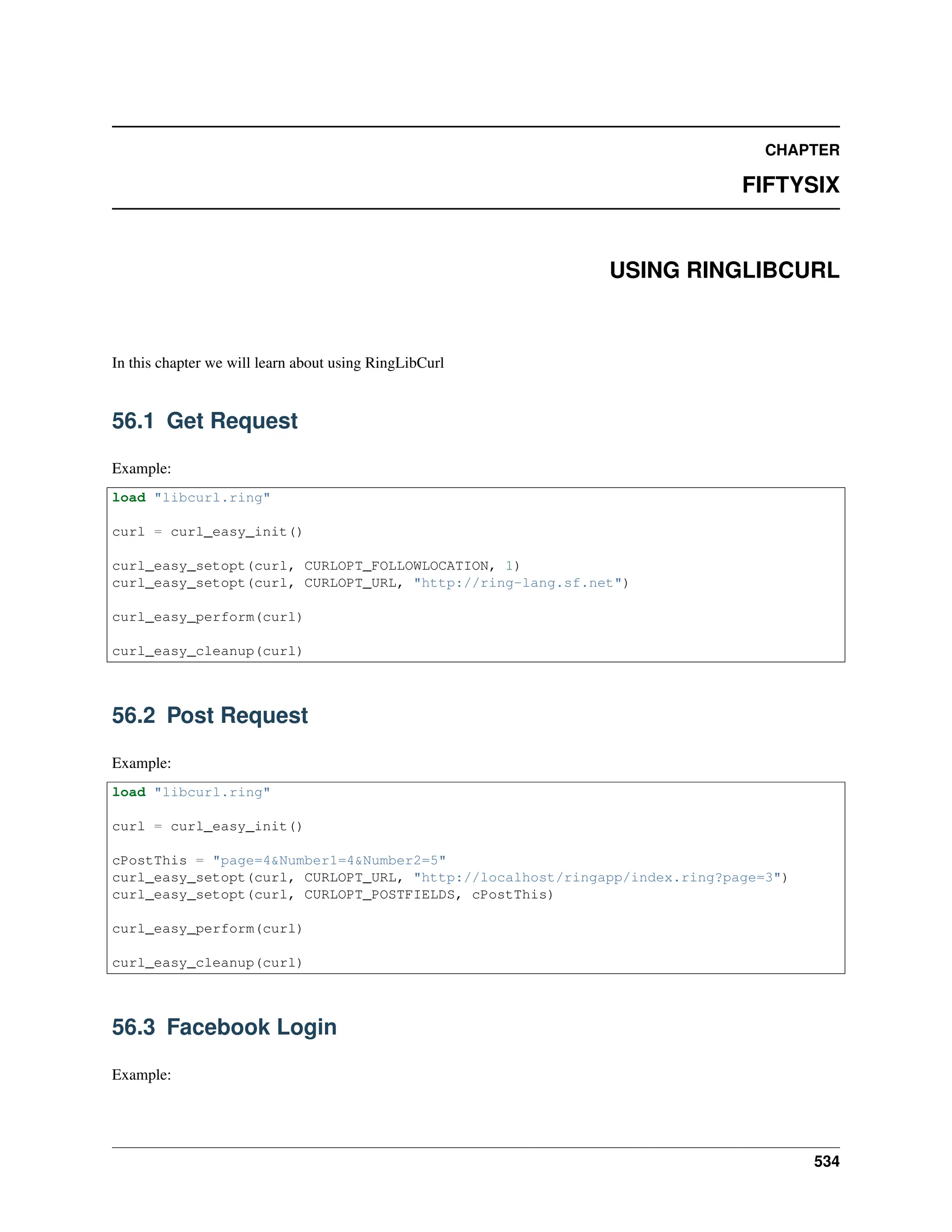 CHAPTER FIFTYSIX USING RINGLIBCURL In this chapter we will learn about using RingLibCurl 56.1 Get Request Example: load "libcurl.ring" curl = curl_easy_init() curl_easy_setopt(curl, CURLOPT_FOLLOWLOCATION, 1) curl_easy_setopt(curl, CURLOPT_URL, "http://ring-lang.sf.net") curl_easy_perform(curl) curl_easy_cleanup(curl) 56.2 Post Request Example: load "libcurl.ring" curl = curl_easy_init() cPostThis = "page=4&Number1=4&Number2=5" curl_easy_setopt(curl, CURLOPT_URL, "http://localhost/ringapp/index.ring?page=3") curl_easy_setopt(curl, CURLOPT_POSTFIELDS, cPostThis) curl_easy_perform(curl) curl_easy_cleanup(curl) 56.3 Facebook Login Example: 534 