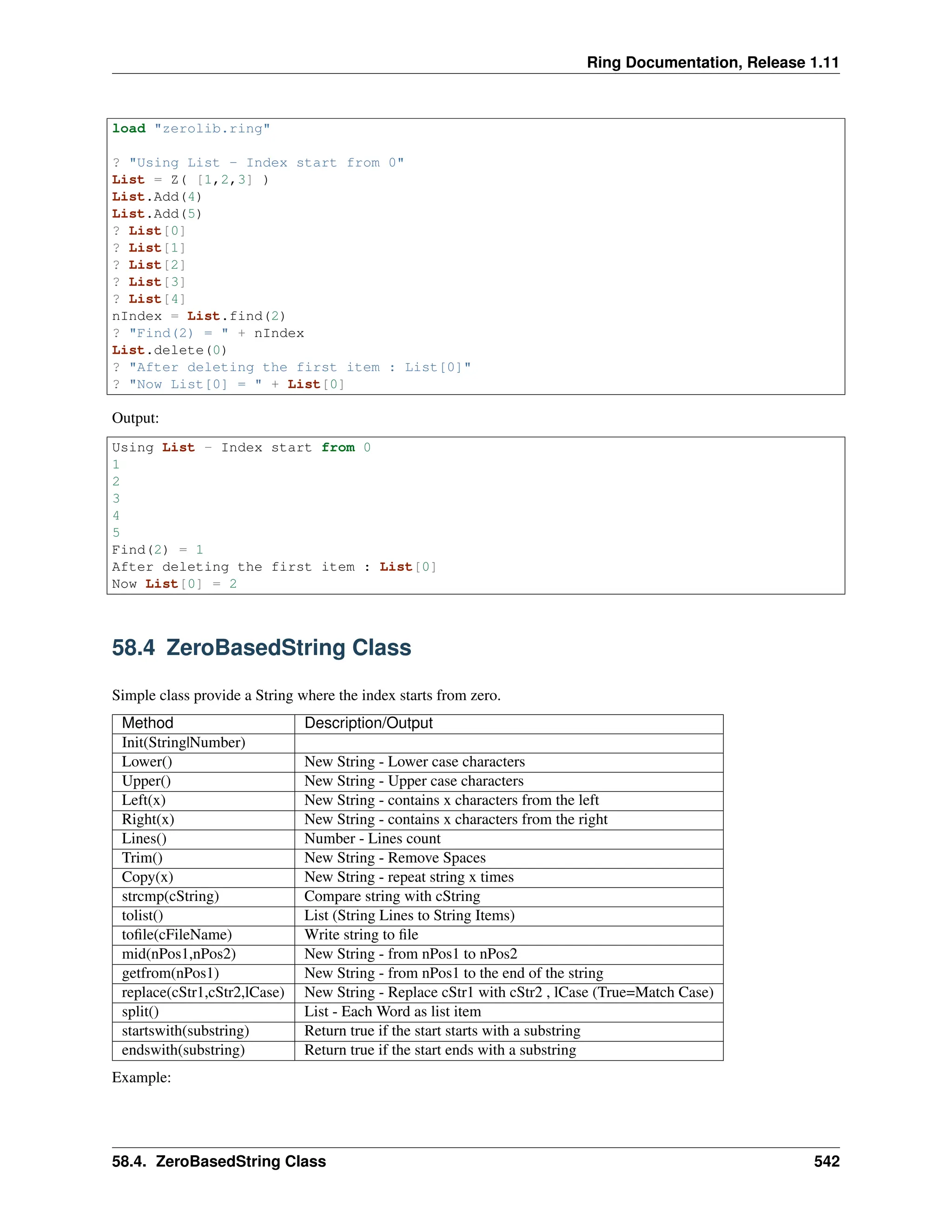 Ring Documentation, Release 1.11 load "zerolib.ring" ? "Using List - Index start from 0" List = Z( [1,2,3] ) List.Add(4) List.Add(5) ? List[0] ? List[1] ? List[2] ? List[3] ? List[4] nIndex = List.find(2) ? "Find(2) = " + nIndex List.delete(0) ? "After deleting the first item : List[0]" ? "Now List[0] = " + List[0] Output: Using List - Index start from 0 1 2 3 4 5 Find(2) = 1 After deleting the first item : List[0] Now List[0] = 2 58.4 ZeroBasedString Class Simple class provide a String where the index starts from zero. Method Description/Output Init(String|Number) Lower() New String - Lower case characters Upper() New String - Upper case characters Left(x) New String - contains x characters from the left Right(x) New String - contains x characters from the right Lines() Number - Lines count Trim() New String - Remove Spaces Copy(x) New String - repeat string x times strcmp(cString) Compare string with cString tolist() List (String Lines to String Items) tofile(cFileName) Write string to file mid(nPos1,nPos2) New String - from nPos1 to nPos2 getfrom(nPos1) New String - from nPos1 to the end of the string replace(cStr1,cStr2,lCase) New String - Replace cStr1 with cStr2 , lCase (True=Match Case) split() List - Each Word as list item startswith(substring) Return true if the start starts with a substring endswith(substring) Return true if the start ends with a substring Example: 58.4. ZeroBasedString Class 542 