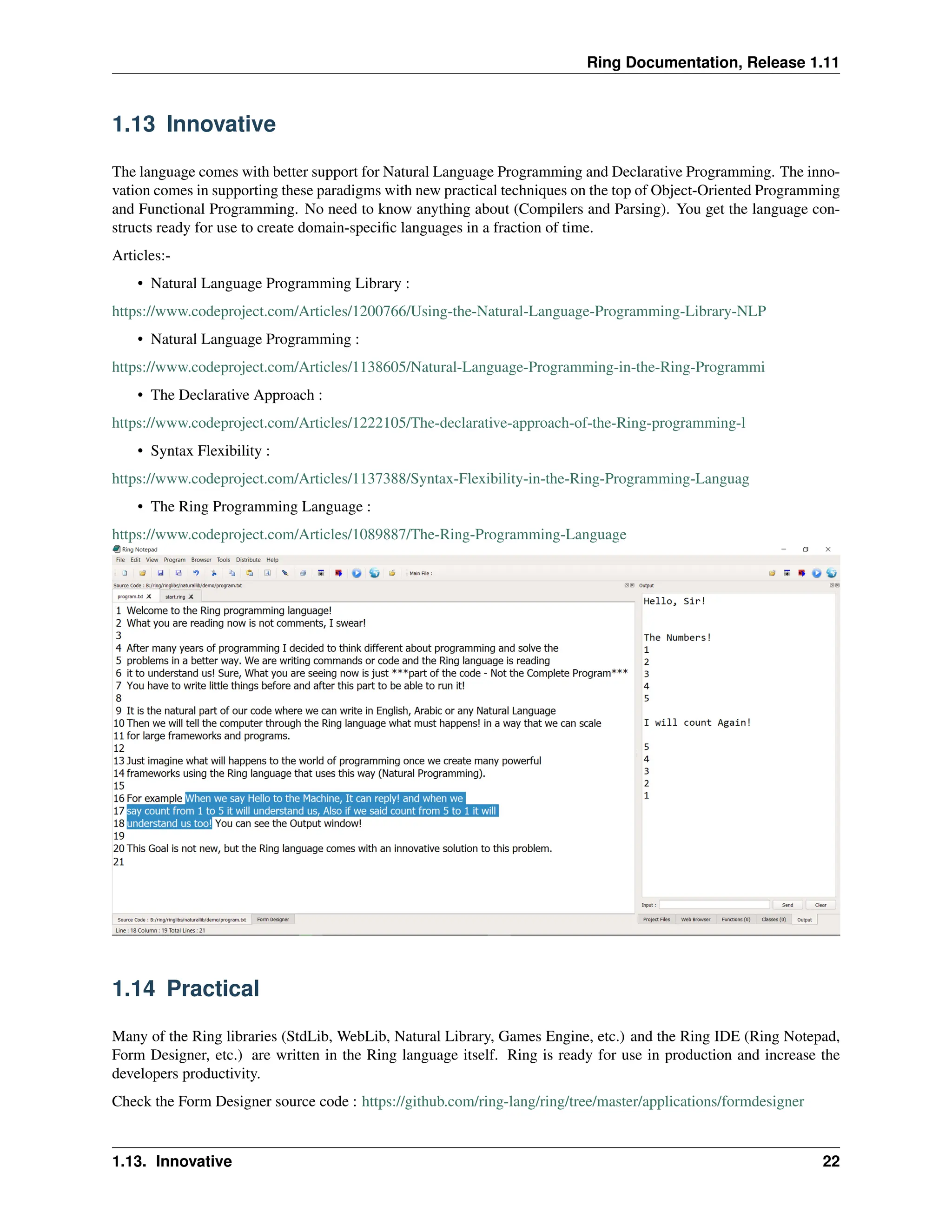Ring Documentation, Release 1.11 1.13 Innovative The language comes with better support for Natural Language Programming and Declarative Programming. The inno- vation comes in supporting these paradigms with new practical techniques on the top of Object-Oriented Programming and Functional Programming. No need to know anything about (Compilers and Parsing). You get the language con- structs ready for use to create domain-specific languages in a fraction of time. Articles:- • Natural Language Programming Library : https://www.codeproject.com/Articles/1200766/Using-the-Natural-Language-Programming-Library-NLP • Natural Language Programming : https://www.codeproject.com/Articles/1138605/Natural-Language-Programming-in-the-Ring-Programmi • The Declarative Approach : https://www.codeproject.com/Articles/1222105/The-declarative-approach-of-the-Ring-programming-l • Syntax Flexibility : https://www.codeproject.com/Articles/1137388/Syntax-Flexibility-in-the-Ring-Programming-Languag • The Ring Programming Language : https://www.codeproject.com/Articles/1089887/The-Ring-Programming-Language 1.14 Practical Many of the Ring libraries (StdLib, WebLib, Natural Library, Games Engine, etc.) and the Ring IDE (Ring Notepad, Form Designer, etc.) are written in the Ring language itself. Ring is ready for use in production and increase the developers productivity. Check the Form Designer source code : https://github.com/ring-lang/ring/tree/master/applications/formdesigner 1.13. Innovative 22 