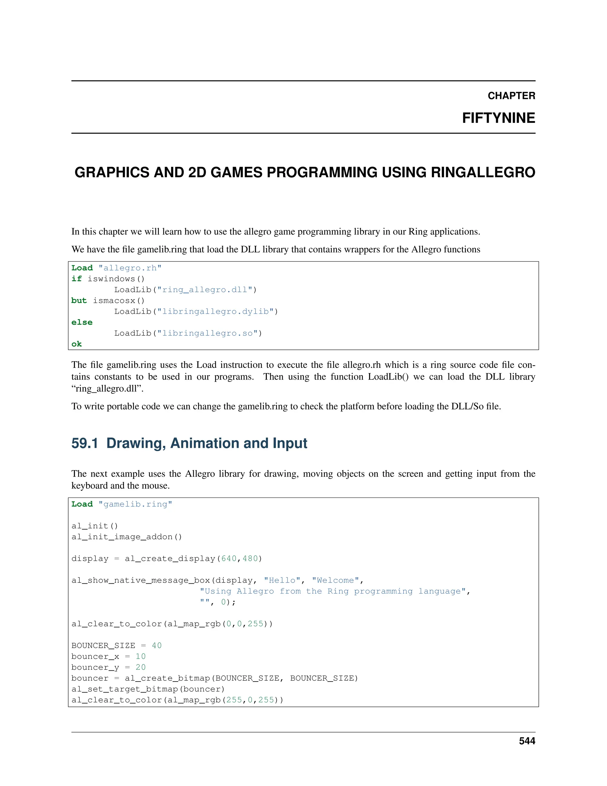 CHAPTER FIFTYNINE GRAPHICS AND 2D GAMES PROGRAMMING USING RINGALLEGRO In this chapter we will learn how to use the allegro game programming library in our Ring applications. We have the file gamelib.ring that load the DLL library that contains wrappers for the Allegro functions Load "allegro.rh" if iswindows() LoadLib("ring_allegro.dll") but ismacosx() LoadLib("libringallegro.dylib") else LoadLib("libringallegro.so") ok The file gamelib.ring uses the Load instruction to execute the file allegro.rh which is a ring source code file con- tains constants to be used in our programs. Then using the function LoadLib() we can load the DLL library “ring_allegro.dll”. To write portable code we can change the gamelib.ring to check the platform before loading the DLL/So file. 59.1 Drawing, Animation and Input The next example uses the Allegro library for drawing, moving objects on the screen and getting input from the keyboard and the mouse. Load "gamelib.ring" al_init() al_init_image_addon() display = al_create_display(640,480) al_show_native_message_box(display, "Hello", "Welcome", "Using Allegro from the Ring programming language", "", 0); al_clear_to_color(al_map_rgb(0,0,255)) BOUNCER_SIZE = 40 bouncer_x = 10 bouncer_y = 20 bouncer = al_create_bitmap(BOUNCER_SIZE, BOUNCER_SIZE) al_set_target_bitmap(bouncer) al_clear_to_color(al_map_rgb(255,0,255)) 544 