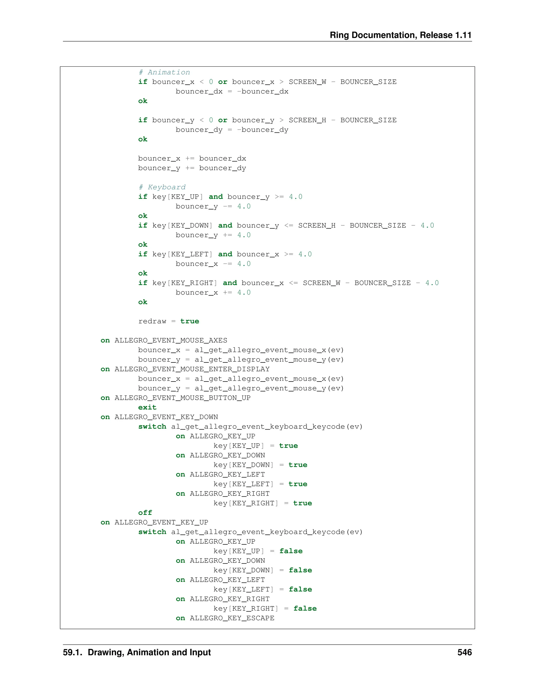 Ring Documentation, Release 1.11 # Animation if bouncer_x < 0 or bouncer_x > SCREEN_W - BOUNCER_SIZE bouncer_dx = -bouncer_dx ok if bouncer_y < 0 or bouncer_y > SCREEN_H - BOUNCER_SIZE bouncer_dy = -bouncer_dy ok bouncer_x += bouncer_dx bouncer_y += bouncer_dy # Keyboard if key[KEY_UP] and bouncer_y >= 4.0 bouncer_y -= 4.0 ok if key[KEY_DOWN] and bouncer_y <= SCREEN_H - BOUNCER_SIZE - 4.0 bouncer_y += 4.0 ok if key[KEY_LEFT] and bouncer_x >= 4.0 bouncer_x -= 4.0 ok if key[KEY_RIGHT] and bouncer_x <= SCREEN_W - BOUNCER_SIZE - 4.0 bouncer_x += 4.0 ok redraw = true on ALLEGRO_EVENT_MOUSE_AXES bouncer_x = al_get_allegro_event_mouse_x(ev) bouncer_y = al_get_allegro_event_mouse_y(ev) on ALLEGRO_EVENT_MOUSE_ENTER_DISPLAY bouncer_x = al_get_allegro_event_mouse_x(ev) bouncer_y = al_get_allegro_event_mouse_y(ev) on ALLEGRO_EVENT_MOUSE_BUTTON_UP exit on ALLEGRO_EVENT_KEY_DOWN switch al_get_allegro_event_keyboard_keycode(ev) on ALLEGRO_KEY_UP key[KEY_UP] = true on ALLEGRO_KEY_DOWN key[KEY_DOWN] = true on ALLEGRO_KEY_LEFT key[KEY_LEFT] = true on ALLEGRO_KEY_RIGHT key[KEY_RIGHT] = true off on ALLEGRO_EVENT_KEY_UP switch al_get_allegro_event_keyboard_keycode(ev) on ALLEGRO_KEY_UP key[KEY_UP] = false on ALLEGRO_KEY_DOWN key[KEY_DOWN] = false on ALLEGRO_KEY_LEFT key[KEY_LEFT] = false on ALLEGRO_KEY_RIGHT key[KEY_RIGHT] = false on ALLEGRO_KEY_ESCAPE 59.1. Drawing, Animation and Input 546 
