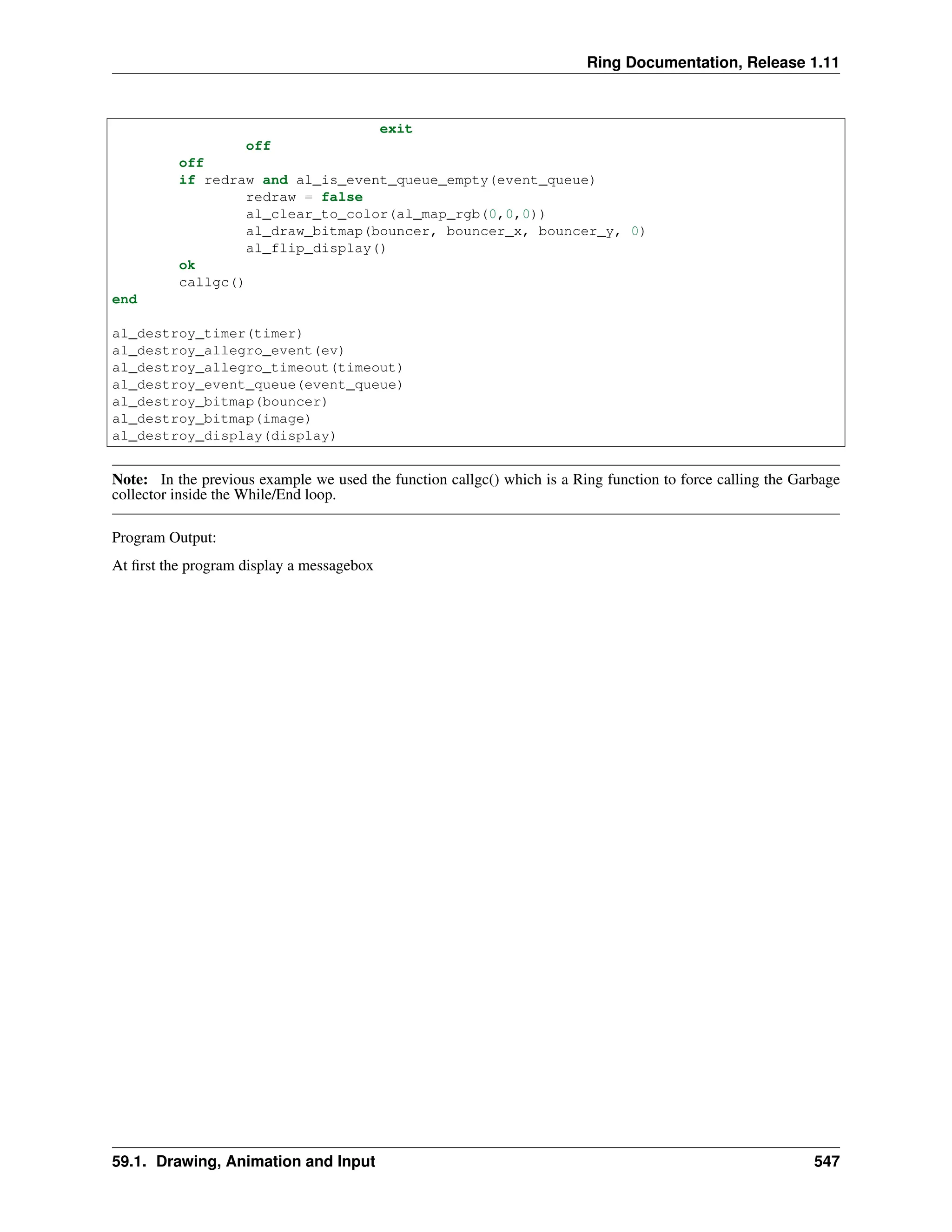 Ring Documentation, Release 1.11 exit off off if redraw and al_is_event_queue_empty(event_queue) redraw = false al_clear_to_color(al_map_rgb(0,0,0)) al_draw_bitmap(bouncer, bouncer_x, bouncer_y, 0) al_flip_display() ok callgc() end al_destroy_timer(timer) al_destroy_allegro_event(ev) al_destroy_allegro_timeout(timeout) al_destroy_event_queue(event_queue) al_destroy_bitmap(bouncer) al_destroy_bitmap(image) al_destroy_display(display) Note: In the previous example we used the function callgc() which is a Ring function to force calling the Garbage collector inside the While/End loop. Program Output: At first the program display a messagebox 59.1. Drawing, Animation and Input 547 
