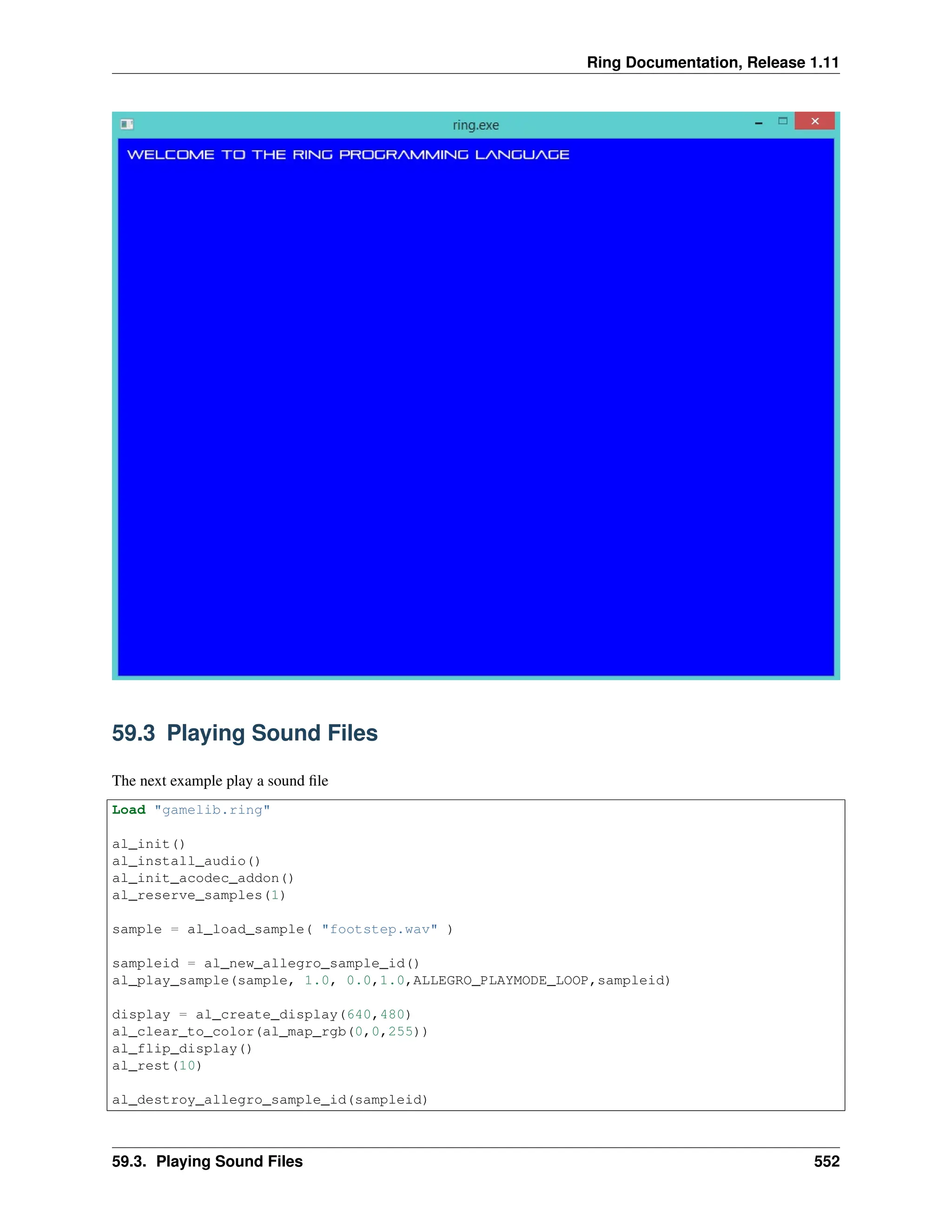 Ring Documentation, Release 1.11 59.3 Playing Sound Files The next example play a sound file Load "gamelib.ring" al_init() al_install_audio() al_init_acodec_addon() al_reserve_samples(1) sample = al_load_sample( "footstep.wav" ) sampleid = al_new_allegro_sample_id() al_play_sample(sample, 1.0, 0.0,1.0,ALLEGRO_PLAYMODE_LOOP,sampleid) display = al_create_display(640,480) al_clear_to_color(al_map_rgb(0,0,255)) al_flip_display() al_rest(10) al_destroy_allegro_sample_id(sampleid) 59.3. Playing Sound Files 552 