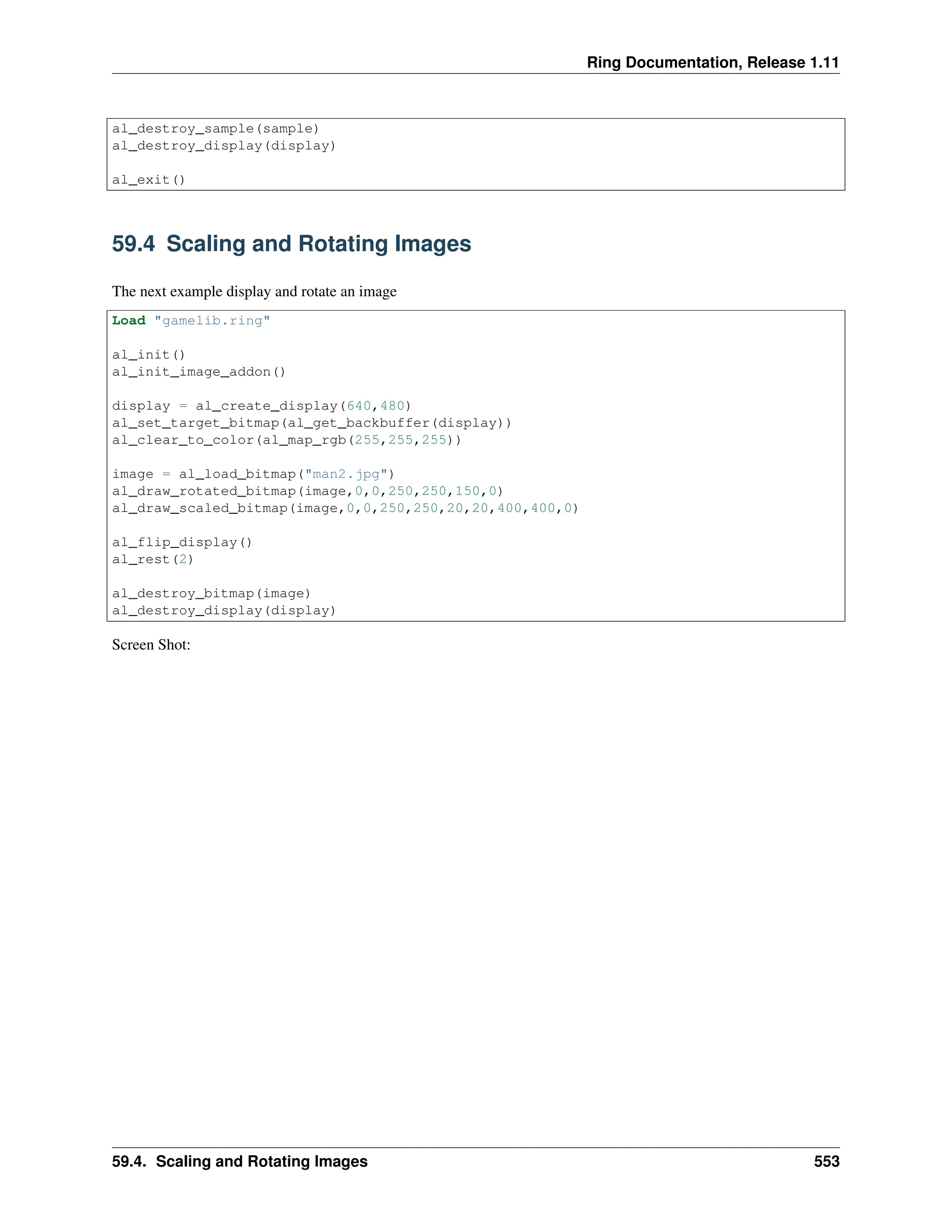 Ring Documentation, Release 1.11 al_destroy_sample(sample) al_destroy_display(display) al_exit() 59.4 Scaling and Rotating Images The next example display and rotate an image Load "gamelib.ring" al_init() al_init_image_addon() display = al_create_display(640,480) al_set_target_bitmap(al_get_backbuffer(display)) al_clear_to_color(al_map_rgb(255,255,255)) image = al_load_bitmap("man2.jpg") al_draw_rotated_bitmap(image,0,0,250,250,150,0) al_draw_scaled_bitmap(image,0,0,250,250,20,20,400,400,0) al_flip_display() al_rest(2) al_destroy_bitmap(image) al_destroy_display(display) Screen Shot: 59.4. Scaling and Rotating Images 553 