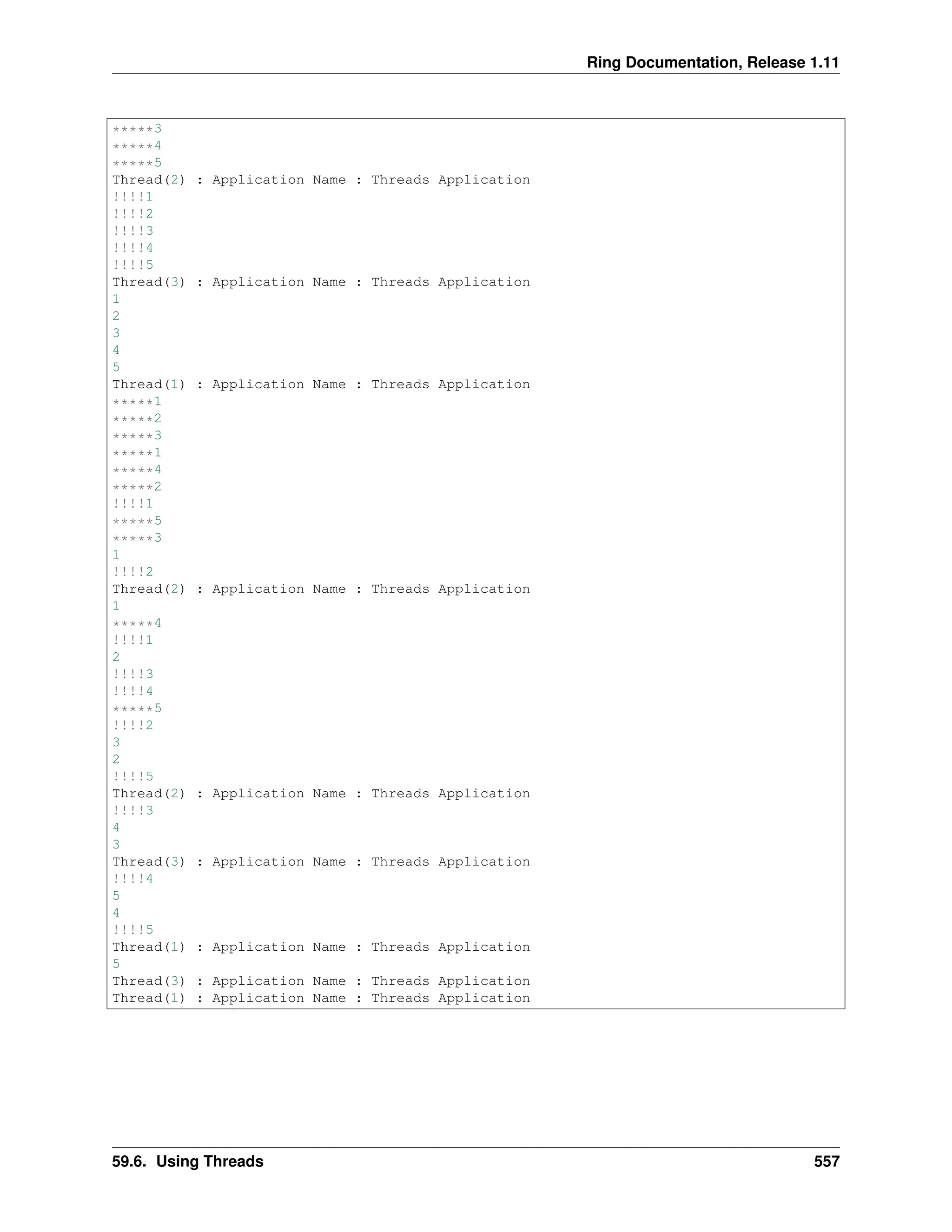 Ring Documentation, Release 1.11 *****3 *****4 *****5 Thread(2) : Application Name : Threads Application !!!!1 !!!!2 !!!!3 !!!!4 !!!!5 Thread(3) : Application Name : Threads Application 1 2 3 4 5 Thread(1) : Application Name : Threads Application *****1 *****2 *****3 *****1 *****4 *****2 !!!!1 *****5 *****3 1 !!!!2 Thread(2) : Application Name : Threads Application 1 *****4 !!!!1 2 !!!!3 !!!!4 *****5 !!!!2 3 2 !!!!5 Thread(2) : Application Name : Threads Application !!!!3 4 3 Thread(3) : Application Name : Threads Application !!!!4 5 4 !!!!5 Thread(1) : Application Name : Threads Application 5 Thread(3) : Application Name : Threads Application Thread(1) : Application Name : Threads Application 59.6. Using Threads 557 
