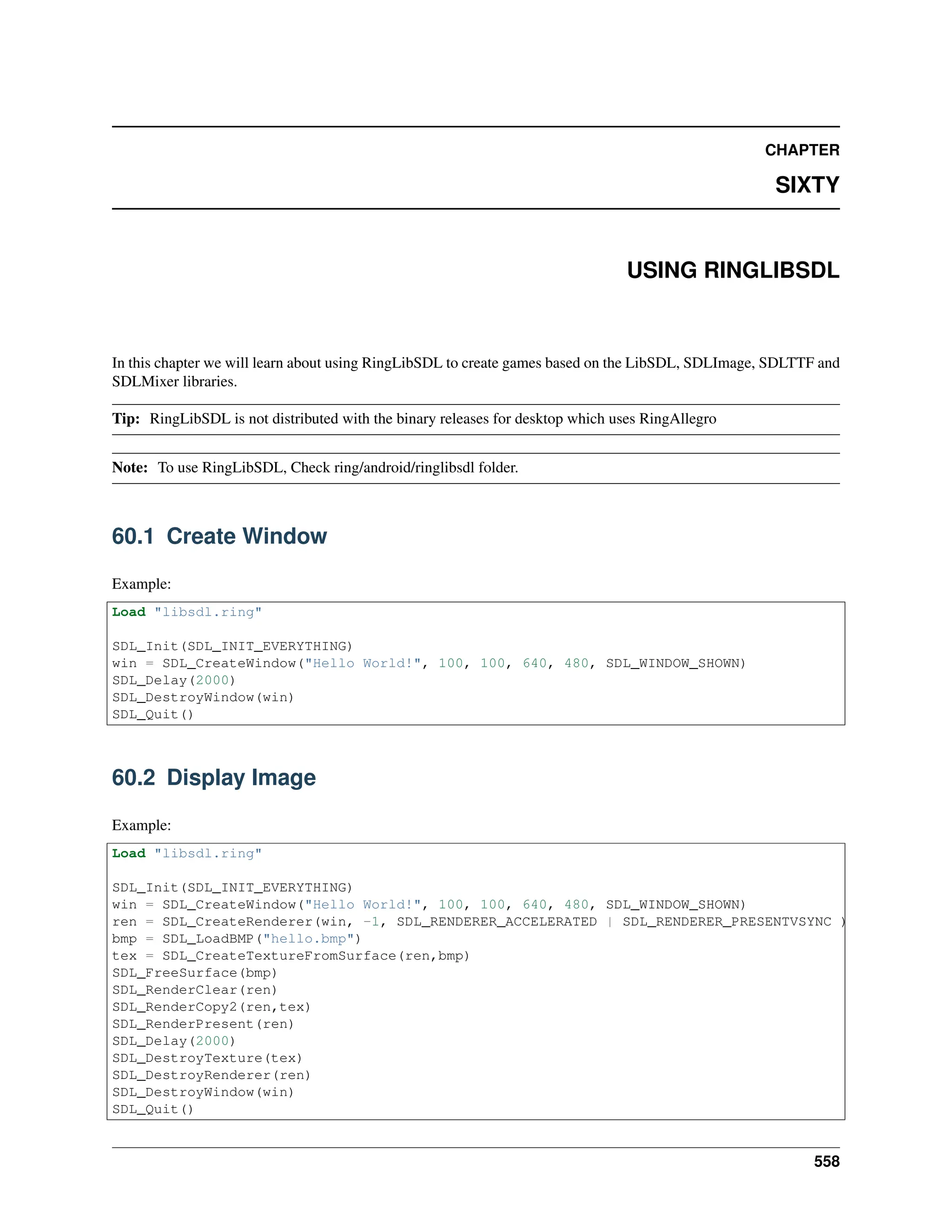 CHAPTER SIXTY USING RINGLIBSDL In this chapter we will learn about using RingLibSDL to create games based on the LibSDL, SDLImage, SDLTTF and SDLMixer libraries. Tip: RingLibSDL is not distributed with the binary releases for desktop which uses RingAllegro Note: To use RingLibSDL, Check ring/android/ringlibsdl folder. 60.1 Create Window Example: Load "libsdl.ring" SDL_Init(SDL_INIT_EVERYTHING) win = SDL_CreateWindow("Hello World!", 100, 100, 640, 480, SDL_WINDOW_SHOWN) SDL_Delay(2000) SDL_DestroyWindow(win) SDL_Quit() 60.2 Display Image Example: Load "libsdl.ring" SDL_Init(SDL_INIT_EVERYTHING) win = SDL_CreateWindow("Hello World!", 100, 100, 640, 480, SDL_WINDOW_SHOWN) ren = SDL_CreateRenderer(win, -1, SDL_RENDERER_ACCELERATED | SDL_RENDERER_PRESENTVSYNC ) bmp = SDL_LoadBMP("hello.bmp") tex = SDL_CreateTextureFromSurface(ren,bmp) SDL_FreeSurface(bmp) SDL_RenderClear(ren) SDL_RenderCopy2(ren,tex) SDL_RenderPresent(ren) SDL_Delay(2000) SDL_DestroyTexture(tex) SDL_DestroyRenderer(ren) SDL_DestroyWindow(win) SDL_Quit() 558 