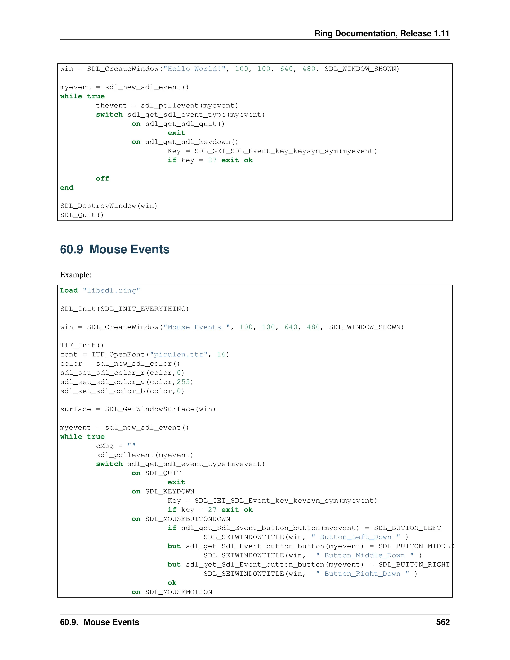 Ring Documentation, Release 1.11 win = SDL_CreateWindow("Hello World!", 100, 100, 640, 480, SDL_WINDOW_SHOWN) myevent = sdl_new_sdl_event() while true thevent = sdl_pollevent(myevent) switch sdl_get_sdl_event_type(myevent) on sdl_get_sdl_quit() exit on sdl_get_sdl_keydown() Key = SDL_GET_SDL_Event_key_keysym_sym(myevent) if key = 27 exit ok off end SDL_DestroyWindow(win) SDL_Quit() 60.9 Mouse Events Example: Load "libsdl.ring" SDL_Init(SDL_INIT_EVERYTHING) win = SDL_CreateWindow("Mouse Events ", 100, 100, 640, 480, SDL_WINDOW_SHOWN) TTF_Init() font = TTF_OpenFont("pirulen.ttf", 16) color = sdl_new_sdl_color() sdl_set_sdl_color_r(color,0) sdl_set_sdl_color_g(color,255) sdl_set_sdl_color_b(color,0) surface = SDL_GetWindowSurface(win) myevent = sdl_new_sdl_event() while true cMsg = "" sdl_pollevent(myevent) switch sdl_get_sdl_event_type(myevent) on SDL_QUIT exit on SDL_KEYDOWN Key = SDL_GET_SDL_Event_key_keysym_sym(myevent) if key = 27 exit ok on SDL_MOUSEBUTTONDOWN if sdl_get_Sdl_Event_button_button(myevent) = SDL_BUTTON_LEFT SDL_SETWINDOWTITLE(win, " Button_Left_Down " ) but sdl_get_Sdl_Event_button_button(myevent) = SDL_BUTTON_MIDDLE SDL_SETWINDOWTITLE(win, " Button_Middle_Down " ) but sdl_get_Sdl_Event_button_button(myevent) = SDL_BUTTON_RIGHT SDL_SETWINDOWTITLE(win, " Button_Right_Down " ) ok on SDL_MOUSEMOTION 60.9. Mouse Events 562 