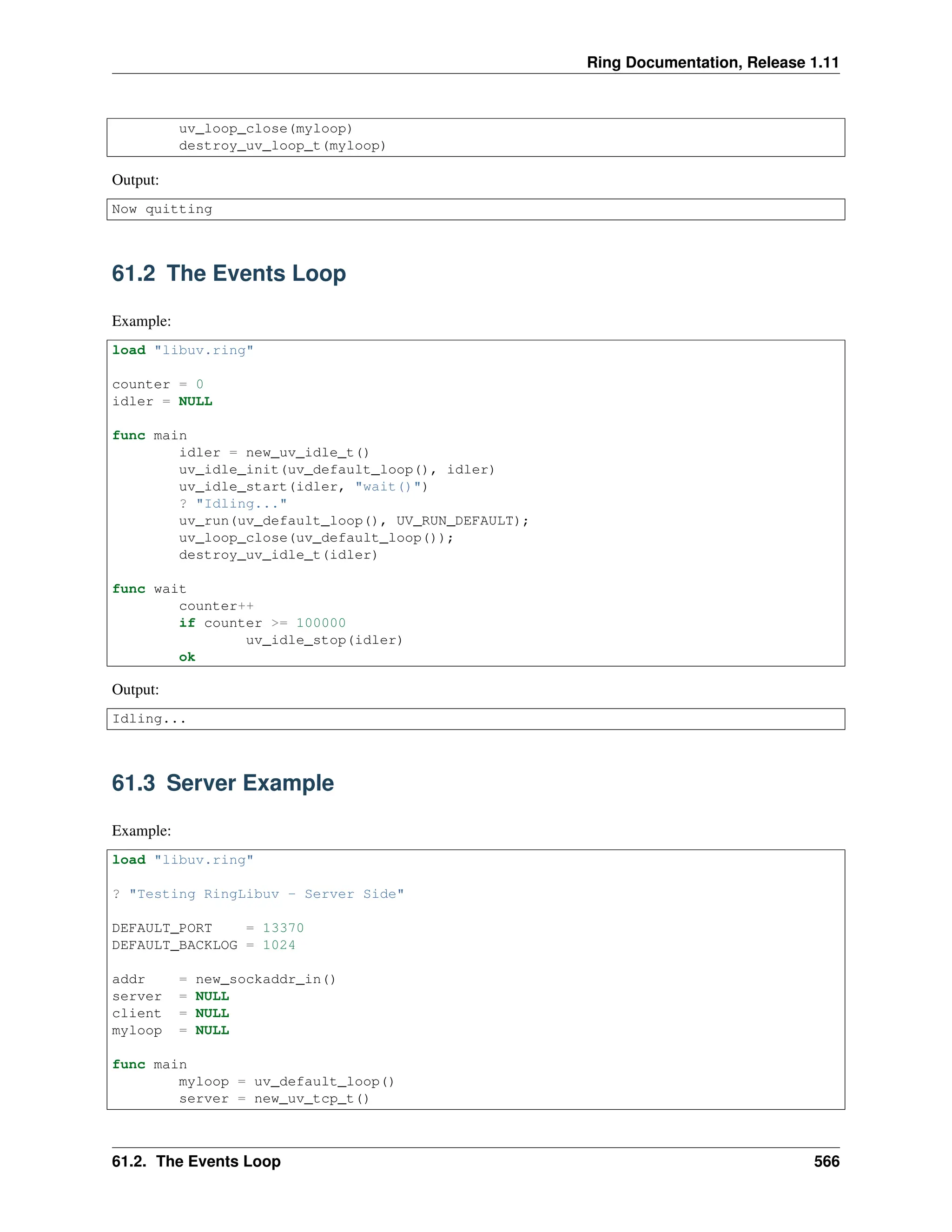 Ring Documentation, Release 1.11 uv_loop_close(myloop) destroy_uv_loop_t(myloop) Output: Now quitting 61.2 The Events Loop Example: load "libuv.ring" counter = 0 idler = NULL func main idler = new_uv_idle_t() uv_idle_init(uv_default_loop(), idler) uv_idle_start(idler, "wait()") ? "Idling..." uv_run(uv_default_loop(), UV_RUN_DEFAULT); uv_loop_close(uv_default_loop()); destroy_uv_idle_t(idler) func wait counter++ if counter >= 100000 uv_idle_stop(idler) ok Output: Idling... 61.3 Server Example Example: load "libuv.ring" ? "Testing RingLibuv - Server Side" DEFAULT_PORT = 13370 DEFAULT_BACKLOG = 1024 addr = new_sockaddr_in() server = NULL client = NULL myloop = NULL func main myloop = uv_default_loop() server = new_uv_tcp_t() 61.2. The Events Loop 566 