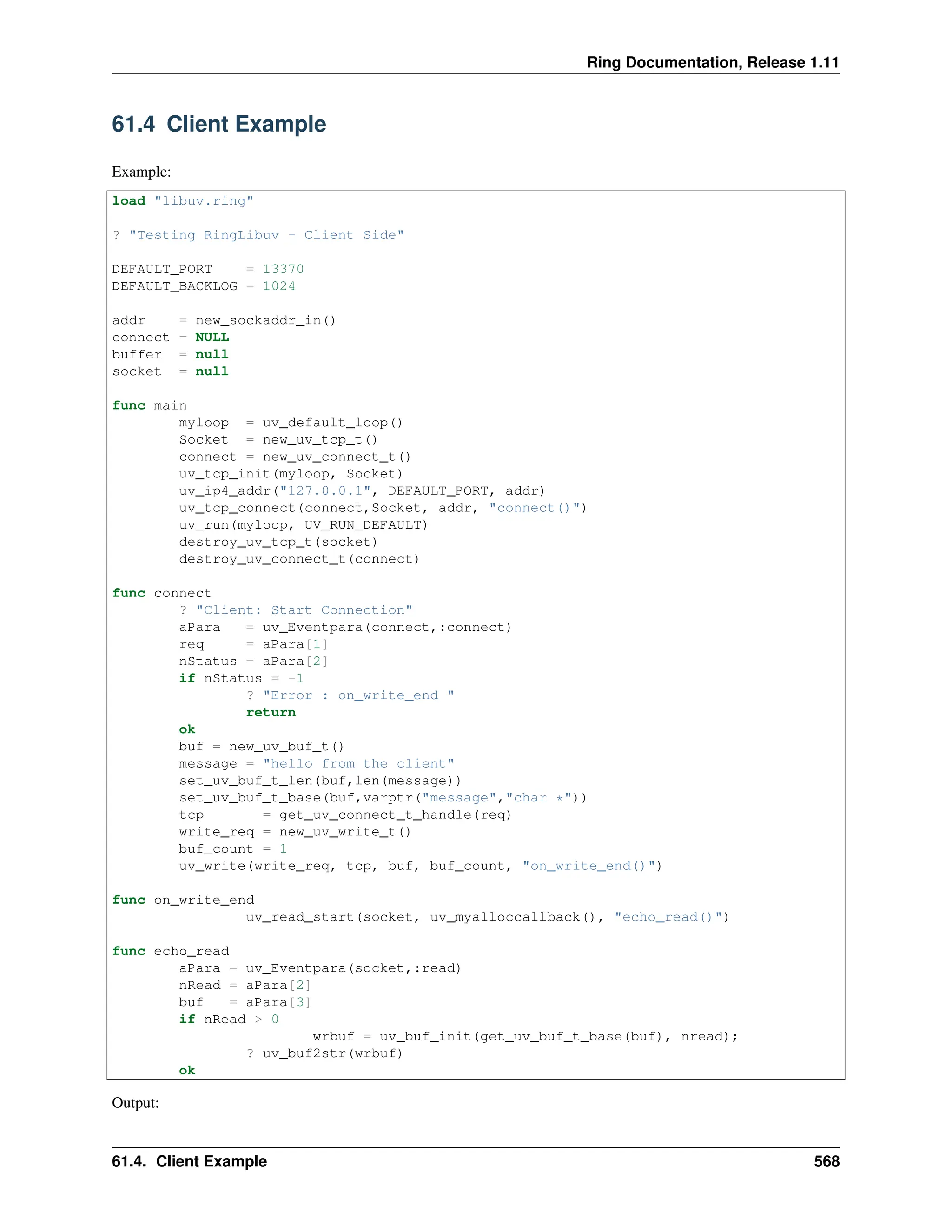 Ring Documentation, Release 1.11 61.4 Client Example Example: load "libuv.ring" ? "Testing RingLibuv - Client Side" DEFAULT_PORT = 13370 DEFAULT_BACKLOG = 1024 addr = new_sockaddr_in() connect = NULL buffer = null socket = null func main myloop = uv_default_loop() Socket = new_uv_tcp_t() connect = new_uv_connect_t() uv_tcp_init(myloop, Socket) uv_ip4_addr("127.0.0.1", DEFAULT_PORT, addr) uv_tcp_connect(connect,Socket, addr, "connect()") uv_run(myloop, UV_RUN_DEFAULT) destroy_uv_tcp_t(socket) destroy_uv_connect_t(connect) func connect ? "Client: Start Connection" aPara = uv_Eventpara(connect,:connect) req = aPara[1] nStatus = aPara[2] if nStatus = -1 ? "Error : on_write_end " return ok buf = new_uv_buf_t() message = "hello from the client" set_uv_buf_t_len(buf,len(message)) set_uv_buf_t_base(buf,varptr("message","char *")) tcp = get_uv_connect_t_handle(req) write_req = new_uv_write_t() buf_count = 1 uv_write(write_req, tcp, buf, buf_count, "on_write_end()") func on_write_end uv_read_start(socket, uv_myalloccallback(), "echo_read()") func echo_read aPara = uv_Eventpara(socket,:read) nRead = aPara[2] buf = aPara[3] if nRead > 0 wrbuf = uv_buf_init(get_uv_buf_t_base(buf), nread); ? uv_buf2str(wrbuf) ok Output: 61.4. Client Example 568 