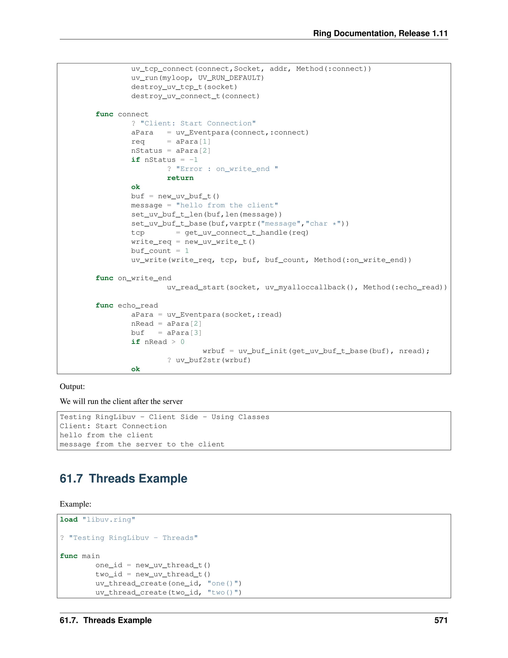 Ring Documentation, Release 1.11 uv_tcp_connect(connect,Socket, addr, Method(:connect)) uv_run(myloop, UV_RUN_DEFAULT) destroy_uv_tcp_t(socket) destroy_uv_connect_t(connect) func connect ? "Client: Start Connection" aPara = uv_Eventpara(connect,:connect) req = aPara[1] nStatus = aPara[2] if nStatus = -1 ? "Error : on_write_end " return ok buf = new_uv_buf_t() message = "hello from the client" set_uv_buf_t_len(buf,len(message)) set_uv_buf_t_base(buf,varptr("message","char *")) tcp = get_uv_connect_t_handle(req) write_req = new_uv_write_t() buf_count = 1 uv_write(write_req, tcp, buf, buf_count, Method(:on_write_end)) func on_write_end uv_read_start(socket, uv_myalloccallback(), Method(:echo_read)) func echo_read aPara = uv_Eventpara(socket,:read) nRead = aPara[2] buf = aPara[3] if nRead > 0 wrbuf = uv_buf_init(get_uv_buf_t_base(buf), nread); ? uv_buf2str(wrbuf) ok Output: We will run the client after the server Testing RingLibuv - Client Side - Using Classes Client: Start Connection hello from the client message from the server to the client 61.7 Threads Example Example: load "libuv.ring" ? "Testing RingLibuv - Threads" func main one_id = new_uv_thread_t() two_id = new_uv_thread_t() uv_thread_create(one_id, "one()") uv_thread_create(two_id, "two()") 61.7. Threads Example 571 
