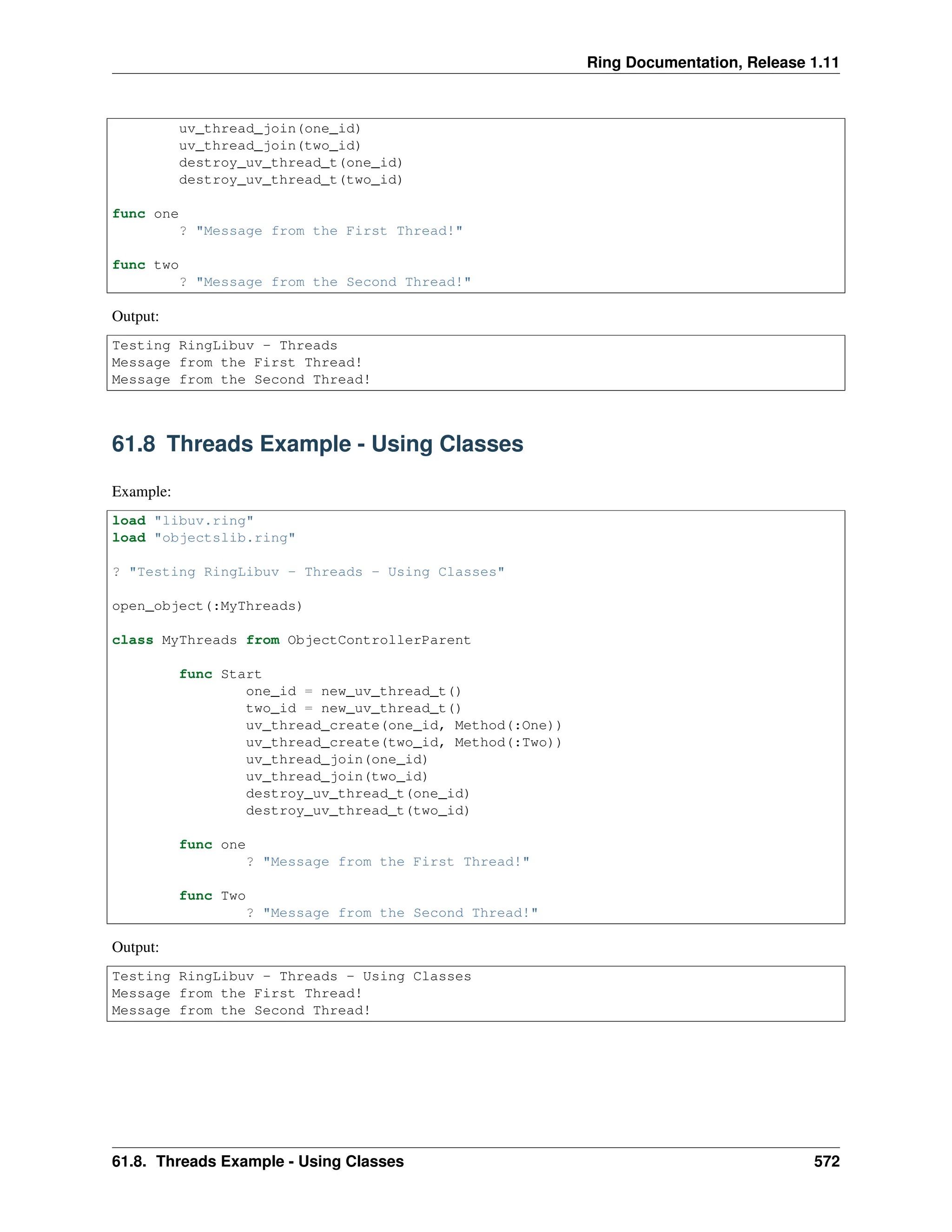 Ring Documentation, Release 1.11 uv_thread_join(one_id) uv_thread_join(two_id) destroy_uv_thread_t(one_id) destroy_uv_thread_t(two_id) func one ? "Message from the First Thread!" func two ? "Message from the Second Thread!" Output: Testing RingLibuv - Threads Message from the First Thread! Message from the Second Thread! 61.8 Threads Example - Using Classes Example: load "libuv.ring" load "objectslib.ring" ? "Testing RingLibuv - Threads - Using Classes" open_object(:MyThreads) class MyThreads from ObjectControllerParent func Start one_id = new_uv_thread_t() two_id = new_uv_thread_t() uv_thread_create(one_id, Method(:One)) uv_thread_create(two_id, Method(:Two)) uv_thread_join(one_id) uv_thread_join(two_id) destroy_uv_thread_t(one_id) destroy_uv_thread_t(two_id) func one ? "Message from the First Thread!" func Two ? "Message from the Second Thread!" Output: Testing RingLibuv - Threads - Using Classes Message from the First Thread! Message from the Second Thread! 61.8. Threads Example - Using Classes 572 
