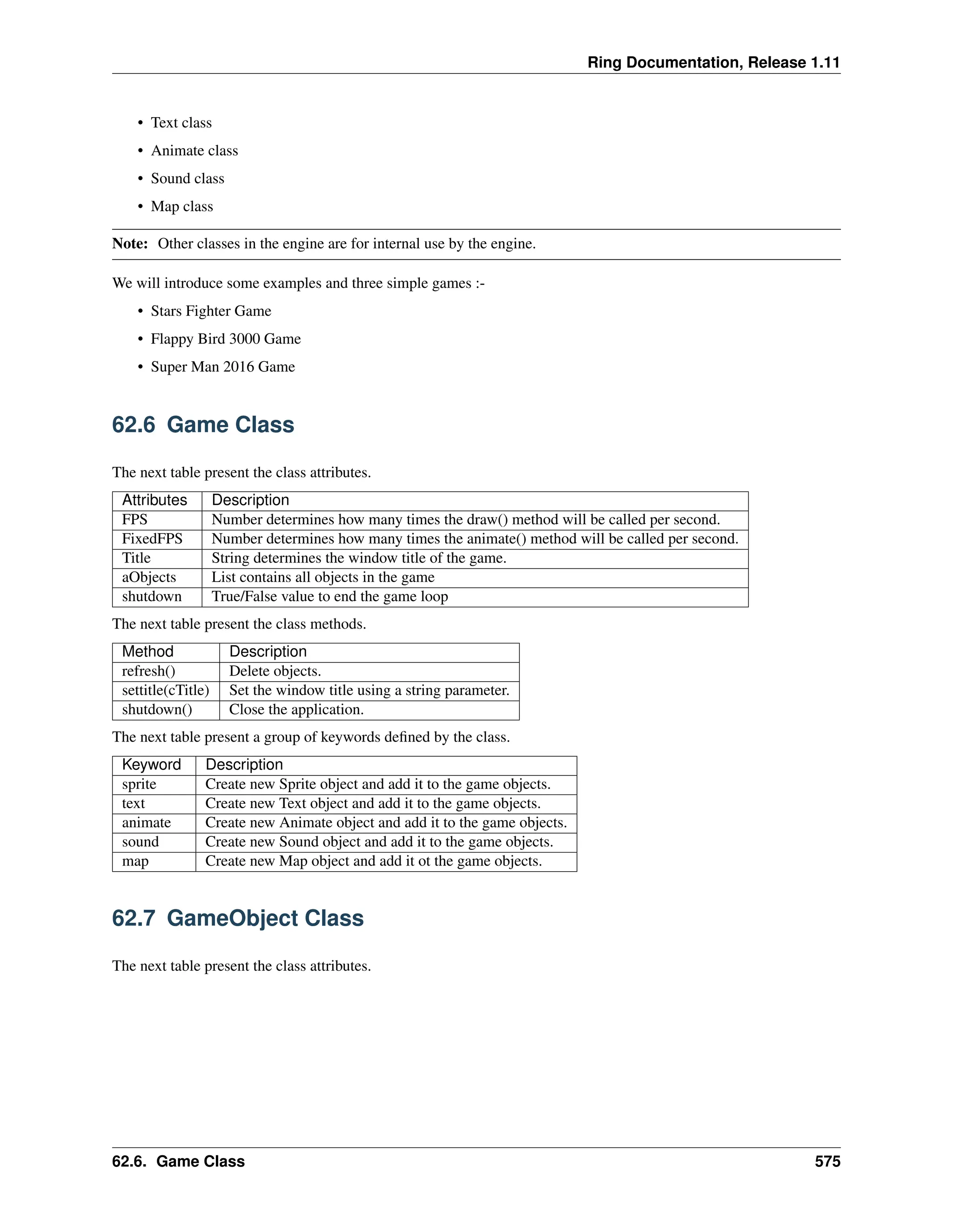Ring Documentation, Release 1.11 • Text class • Animate class • Sound class • Map class Note: Other classes in the engine are for internal use by the engine. We will introduce some examples and three simple games :- • Stars Fighter Game • Flappy Bird 3000 Game • Super Man 2016 Game 62.6 Game Class The next table present the class attributes. Attributes Description FPS Number determines how many times the draw() method will be called per second. FixedFPS Number determines how many times the animate() method will be called per second. Title String determines the window title of the game. aObjects List contains all objects in the game shutdown True/False value to end the game loop The next table present the class methods. Method Description refresh() Delete objects. settitle(cTitle) Set the window title using a string parameter. shutdown() Close the application. The next table present a group of keywords defined by the class. Keyword Description sprite Create new Sprite object and add it to the game objects. text Create new Text object and add it to the game objects. animate Create new Animate object and add it to the game objects. sound Create new Sound object and add it to the game objects. map Create new Map object and add it ot the game objects. 62.7 GameObject Class The next table present the class attributes. 62.6. Game Class 575 