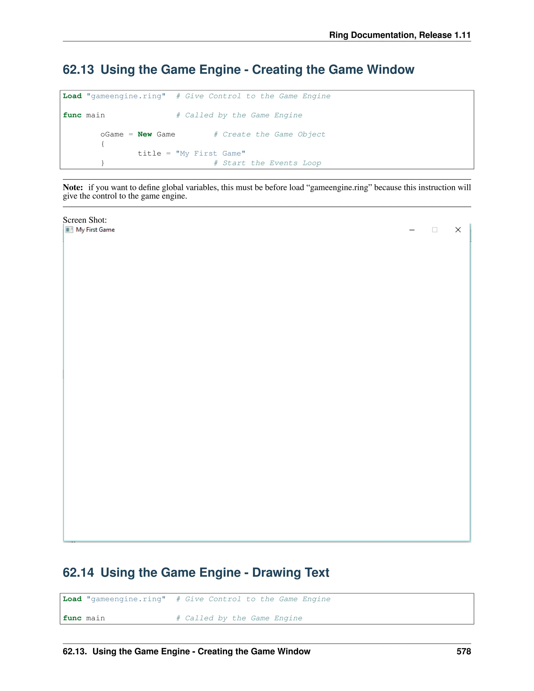 Ring Documentation, Release 1.11 62.13 Using the Game Engine - Creating the Game Window Load "gameengine.ring" # Give Control to the Game Engine func main # Called by the Game Engine oGame = New Game # Create the Game Object { title = "My First Game" } # Start the Events Loop Note: if you want to define global variables, this must be before load “gameengine.ring” because this instruction will give the control to the game engine. Screen Shot: 62.14 Using the Game Engine - Drawing Text Load "gameengine.ring" # Give Control to the Game Engine func main # Called by the Game Engine 62.13. Using the Game Engine - Creating the Game Window 578 