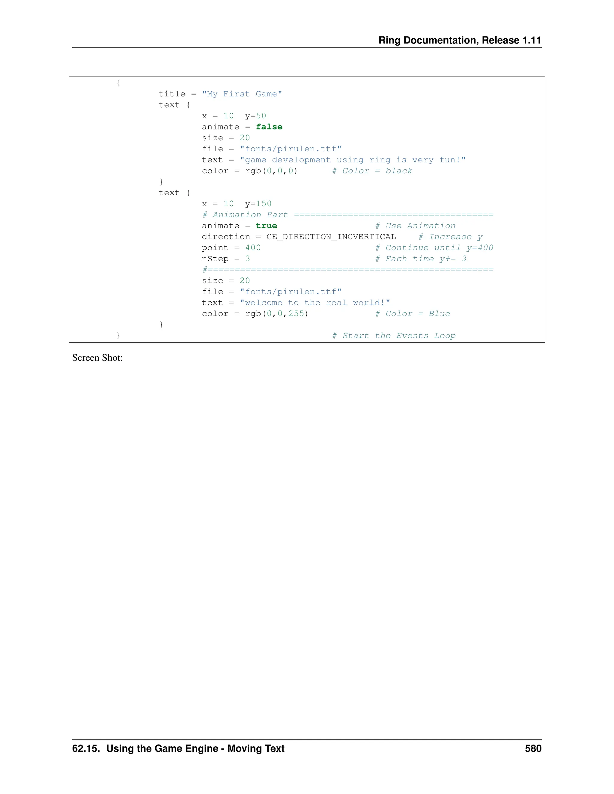 Ring Documentation, Release 1.11 { title = "My First Game" text { x = 10 y=50 animate = false size = 20 file = "fonts/pirulen.ttf" text = "game development using ring is very fun!" color = rgb(0,0,0) # Color = black } text { x = 10 y=150 # Animation Part ===================================== animate = true # Use Animation direction = GE_DIRECTION_INCVERTICAL # Increase y point = 400 # Continue until y=400 nStep = 3 # Each time y+= 3 #===================================================== size = 20 file = "fonts/pirulen.ttf" text = "welcome to the real world!" color = rgb(0,0,255) # Color = Blue } } # Start the Events Loop Screen Shot: 62.15. Using the Game Engine - Moving Text 580 