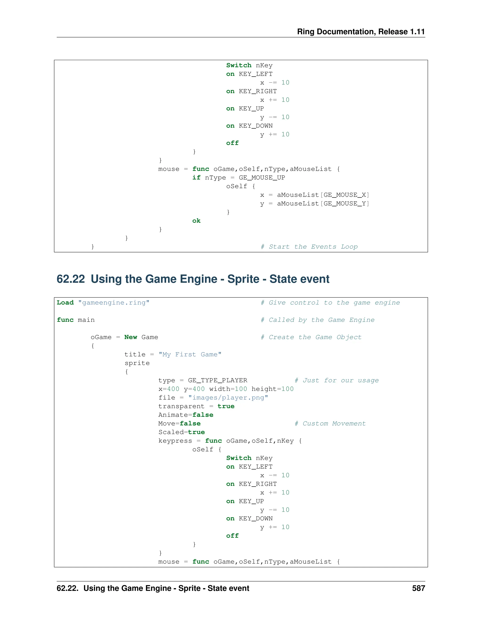 Ring Documentation, Release 1.11 Switch nKey on KEY_LEFT x -= 10 on KEY_RIGHT x += 10 on KEY_UP y -= 10 on KEY_DOWN y += 10 off } } mouse = func oGame,oSelf,nType,aMouseList { if nType = GE_MOUSE_UP oSelf { x = aMouseList[GE_MOUSE_X] y = aMouseList[GE_MOUSE_Y] } ok } } } # Start the Events Loop 62.22 Using the Game Engine - Sprite - State event Load "gameengine.ring" # Give control to the game engine func main # Called by the Game Engine oGame = New Game # Create the Game Object { title = "My First Game" sprite { type = GE_TYPE_PLAYER # Just for our usage x=400 y=400 width=100 height=100 file = "images/player.png" transparent = true Animate=false Move=false # Custom Movement Scaled=true keypress = func oGame,oSelf,nKey { oSelf { Switch nKey on KEY_LEFT x -= 10 on KEY_RIGHT x += 10 on KEY_UP y -= 10 on KEY_DOWN y += 10 off } } mouse = func oGame,oSelf,nType,aMouseList { 62.22. Using the Game Engine - Sprite - State event 587 
