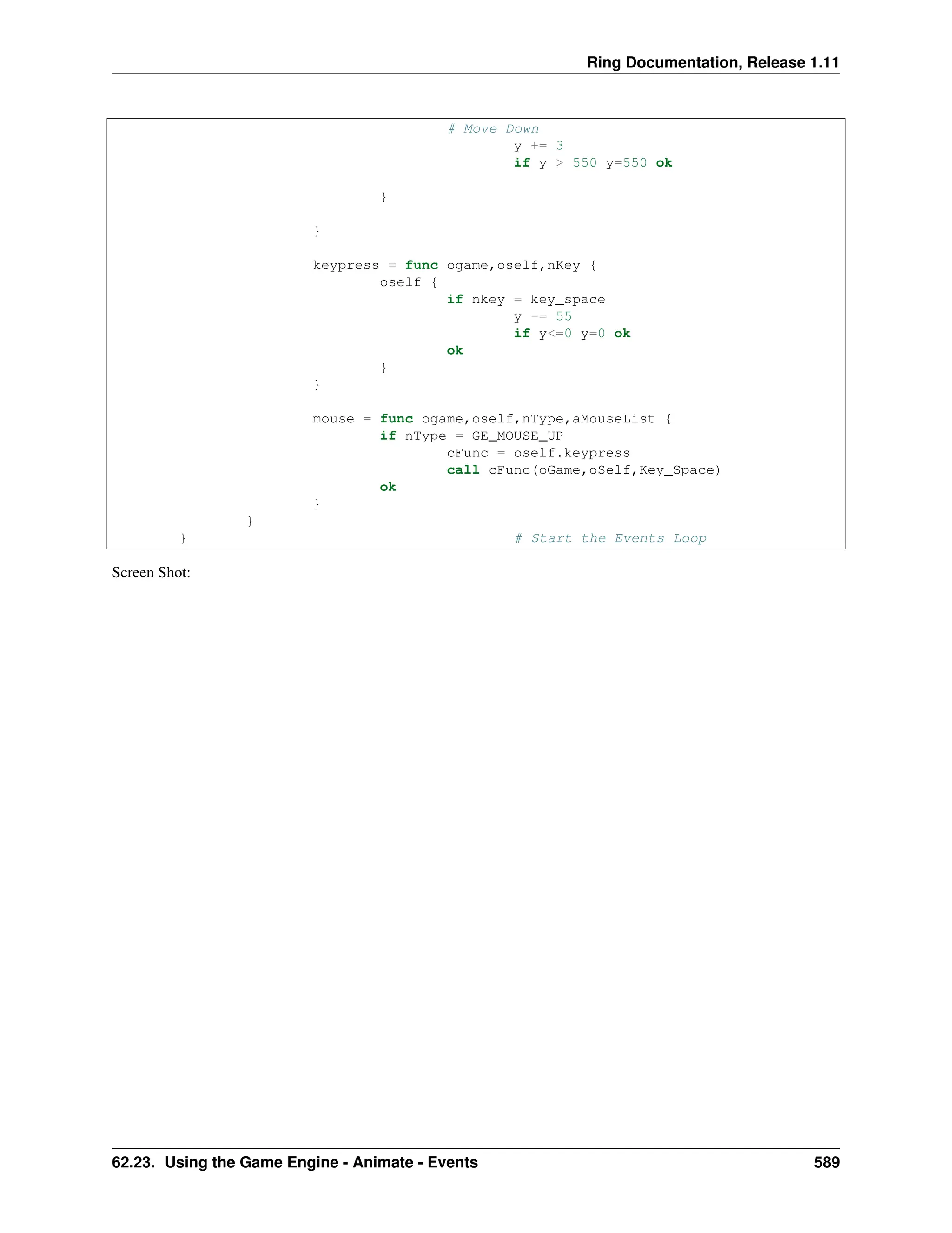 Ring Documentation, Release 1.11 # Move Down y += 3 if y > 550 y=550 ok } } keypress = func ogame,oself,nKey { oself { if nkey = key_space y -= 55 if y<=0 y=0 ok ok } } mouse = func ogame,oself,nType,aMouseList { if nType = GE_MOUSE_UP cFunc = oself.keypress call cFunc(oGame,oSelf,Key_Space) ok } } } # Start the Events Loop Screen Shot: 62.23. Using the Game Engine - Animate - Events 589 