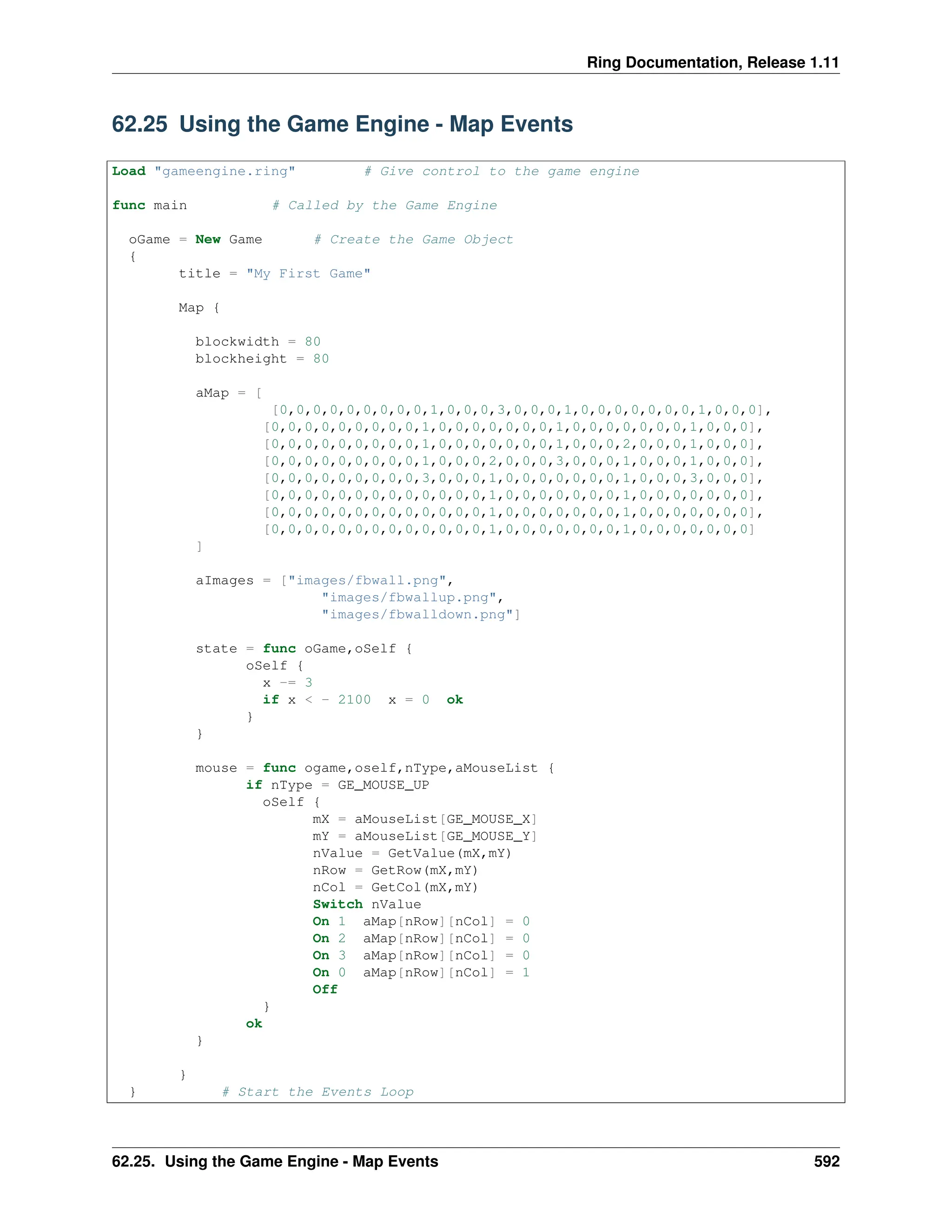 Ring Documentation, Release 1.11 62.25 Using the Game Engine - Map Events Load "gameengine.ring" # Give control to the game engine func main # Called by the Game Engine oGame = New Game # Create the Game Object { title = "My First Game" Map { blockwidth = 80 blockheight = 80 aMap = [ [0,0,0,0,0,0,0,0,0,1,0,0,0,3,0,0,0,1,0,0,0,0,0,0,0,1,0,0,0], [0,0,0,0,0,0,0,0,0,1,0,0,0,0,0,0,0,1,0,0,0,0,0,0,0,1,0,0,0], [0,0,0,0,0,0,0,0,0,1,0,0,0,0,0,0,0,1,0,0,0,2,0,0,0,1,0,0,0], [0,0,0,0,0,0,0,0,0,1,0,0,0,2,0,0,0,3,0,0,0,1,0,0,0,1,0,0,0], [0,0,0,0,0,0,0,0,0,3,0,0,0,1,0,0,0,0,0,0,0,1,0,0,0,3,0,0,0], [0,0,0,0,0,0,0,0,0,0,0,0,0,1,0,0,0,0,0,0,0,1,0,0,0,0,0,0,0], [0,0,0,0,0,0,0,0,0,0,0,0,0,1,0,0,0,0,0,0,0,1,0,0,0,0,0,0,0], [0,0,0,0,0,0,0,0,0,0,0,0,0,1,0,0,0,0,0,0,0,1,0,0,0,0,0,0,0] ] aImages = ["images/fbwall.png", "images/fbwallup.png", "images/fbwalldown.png"] state = func oGame,oSelf { oSelf { x -= 3 if x < - 2100 x = 0 ok } } mouse = func ogame,oself,nType,aMouseList { if nType = GE_MOUSE_UP oSelf { mX = aMouseList[GE_MOUSE_X] mY = aMouseList[GE_MOUSE_Y] nValue = GetValue(mX,mY) nRow = GetRow(mX,mY) nCol = GetCol(mX,mY) Switch nValue On 1 aMap[nRow][nCol] = 0 On 2 aMap[nRow][nCol] = 0 On 3 aMap[nRow][nCol] = 0 On 0 aMap[nRow][nCol] = 1 Off } ok } } } # Start the Events Loop 62.25. Using the Game Engine - Map Events 592 
