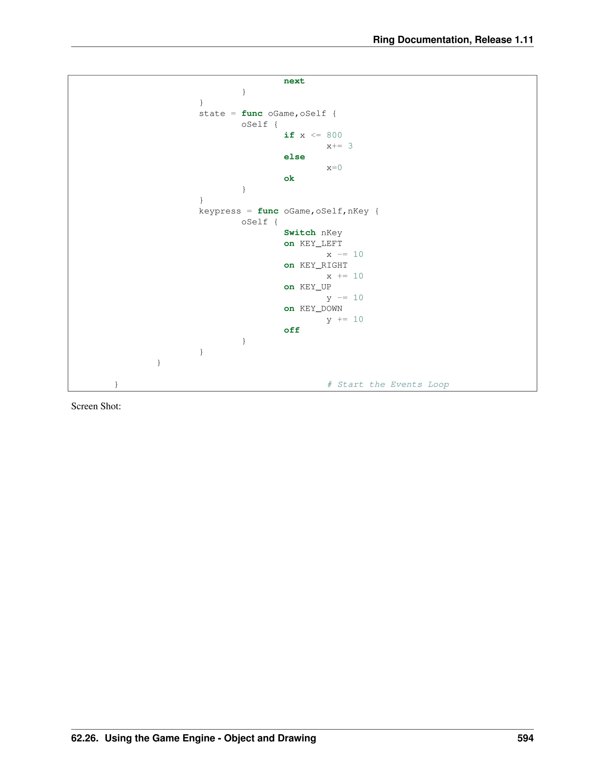 Ring Documentation, Release 1.11 next } } state = func oGame,oSelf { oSelf { if x <= 800 x+= 3 else x=0 ok } } keypress = func oGame,oSelf,nKey { oSelf { Switch nKey on KEY_LEFT x -= 10 on KEY_RIGHT x += 10 on KEY_UP y -= 10 on KEY_DOWN y += 10 off } } } } # Start the Events Loop Screen Shot: 62.26. Using the Game Engine - Object and Drawing 594 